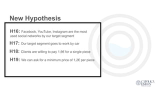 New Hypothesis
H16: Facebook, YouTube, Instagram are the most
used social networks by our target segment
H17: Our target segment goes to work by car
H19: We can ask for a minimum price of 1,2€ per piece
H18: Clients are willing to pay 1,6€ for a single piece
 
