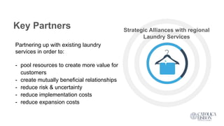 Key Partners Strategic Alliances with regional
Laundry Services
Partnering up with existing laundry
services in order to:
- pool resources to create more value for
customers
- create mutually beneficial relationships
- reduce risk & uncertainty
- reduce implementation costs
- reduce expansion costs
 