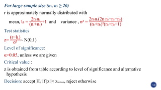 For large sample size (n1, n2 ≥ 20)
r is approximately normally distributed with
mean, և =
2n1n2
(n1+n2)
+1 and variance , σ² =
2n1n2(2n1n2−n1−n2)
(n1+n2)²(n1+n2−1)
Test statistics
z=
(r−և)
σ²
~ N(0,1)
Level of significance:
α=0.05, unless we are given
Critical value :
z is obtained from table according to level of significance and alternative
hypothesis
Decision: accept Hₒ if |z |< ztabulated, reject otherwise
11
 
