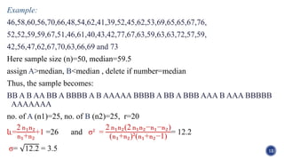 Example:
46,58,60,56,70,66,48,54,62,41,39,52,45,62,53,69,65,65,67,76,
52,52,59,59,67,51,46,61,40,43,42,77,67,63,59,63,63,72,57,59,
42,56,47,62,67,70,63,66,69 and 73
Here sample size (n)=50, median=59.5
assign A>median, B<median , delete if number=median
Thus, the sample becomes:
BB A B AA BB A BBBB A B AAAAA BBBB A BB A BBB AAA B AAA BBBBB
AAAAAAA
no. of A (n1)=25, no. of B (n2)=25, r=20
և=
2 n1n2
n1+n2
+1 =26 and σ² =
2 n1n2(2 n1n2−n1−n2)
(n1+n2)²(n1+n2−1)
= 12.2
σ= 12.2 = 3.5 12
 