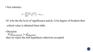 χ2
=
𝑖=1
𝑘
𝑂𝑖 − 𝐸𝑖
2
𝐸𝑖
∼ χ2 𝑘−1
Test statistics
If be the the level of significance and (k-1) be degree of freedom then
critical value is obtained from table
Decision:
then we reject the null hypothesis otherwise accepted
α
If χ 𝑐𝑎𝑙𝑐𝑢𝑙𝑎𝑡𝑒𝑑
2
> χ 𝑡𝑎𝑏𝑢𝑙𝑡𝑒𝑑
2
 