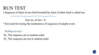  Sequence of letter of one kind bounded by letter of other kind is called run
++++++++----------+++++++-------+++---
here no. of run = 6
 Test used for testing the randomness of sequence of sample event
Problem to test:-
Hₒ: The sequence are in random order
Hˌ: The sequence are not in random order
7
 