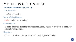 For small sample size (n1,n2 ≤ 20)
Test statistics:
number of runs (r)
Level of significance:
α=0.05 unless we are given
Critical value:
ṟ and ȓ obtained from the table according to α, degree of freedom n1 and n2 and
alternative hypothesis
Decision:
accept Hₒ at a level of significance if rϵ(ṟ,ȓ), reject otherwise
8
 
