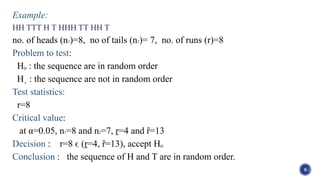 Example:
HH TTT H T HHH TT HH T
no. of heads (n1)=8, no of tails (n2)= 7, no. of runs (r)=8
Problem to test:
Hₒ : the sequence are in random order
Hˌ : the sequence are not in random order
Test statistics:
r=8
Critical value:
at α=0.05, n1=8 and n2=7, ṟ=4 and ȓ=13
Decision : r=8 ϵ (ṟ=4, ȓ=13), accept Hₒ
Conclusion : the sequence of H and T are in random order.
9
 