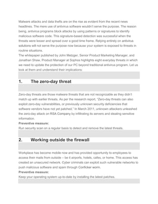 Malware attacks and data thefts are on the rise as evident from the recent news
headlines. The mere use of antivirus software wouldn’t serve the purpose. The reason
being, antivirus programs block attacks by using patterns or signatures to identify
malicious software code. This signature-based detection was successful when the
threats were lesser and spread over a good time frame. Relying entirely on antivirus
solutions will not serve the purpose now because your system is exposed to threats in
routine situations.
The whitepaper published by John Metzger, Senior Product Marketing Manager, and
Jonathan Shaw, Product Manager at Sophos highlights eight everyday threats in which
we need to update the protection of our PC beyond traditional antivirus program. Let us
look at them and understand their implications:


1.       The zero-day threat

Zero-day threats are those malware threats that are not recognizable as they didn’t
match up with earlier threats. As per the research report, “Zero-day threats can also
exploit zero-day vulnerabilities, or previously unknown security deficiencies that
software vendors have not yet patched.” In March 2011, unknown attackers unleashed
the zero-day attack on RSA Company by infiltrating its servers and stealing sensitive
information.
Preventive measure:
Run security scan on a regular basis to detect and remove the latest threats.


2.       Working outside the firewall

Workplace has become mobile now and has provided opportunity to employees to
access their mails from outside – be it airports, hotels, cafes, or home. This access has
created an unsecured network. Cyber criminals can exploit such vulnerable networks to
push malicious software and spam through Conficker worm.
Preventive measure:
Keep your operating system up-to-date by installing the latest patches.
 