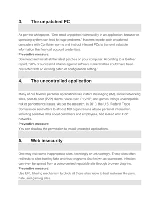 3.       The unpatched PC

As per the whitepaper, “One small unpatched vulnerability in an application, browser or
operating system can lead to huge problems.” Hackers invade such unpatched
computers with Conficker worms and instruct infected PCs to transmit valuable
information like financial account credentials.
Preventive measure:
Download and install all the latest patches on your computer. According to a Gartner
report, “90% of successful attacks against software vulnerabilities could have been
prevented with an existing patch or configuration setting.”


4.       The uncontrolled application

Many of our favorite personal applications like instant messaging (IM), social networking
sites, peer-to-peer (P2P) clients, voice over IP (VoIP) and games, brings unacceptable
risk or performance issues. As per the research, in 2010, the U.S. Federal Trade
Commission sent letters to almost 100 organizations whose personal information,
including sensitive data about customers and employees, had leaked onto P2P
networks.
Preventive measure:
You can disallow the permission to install unwanted applications.


5.       Web insecurity

One may visit some inappropriate sites, knowingly or unknowingly. These sites often
redirects to sites hosting fake antivirus programs also known as scareware. Infection
can even be spread from a compromised reputable site through browser plug-ins.
Preventive measure:
Use URL filtering mechanism to block all those sites know to host malware like porn,
hate, and gaming sites.
 