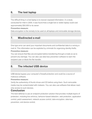 6.       The lost laptop

The difficult thing in a lost laptop is to recover exposed information. In a study
conducted for Intel in 2009, it was found that a single lost or stolen laptop could cost
approximately $50,000 to its owner.
Preventive measure:
Data encryption is the remedy to be used on all laptops and removable storage devices.


7.       Misdirected e-mail

One typo error can send your important documents and confidential data to a wrong e-
mail id. This information can be exploited by criminals for organizing identity thefts.
Preventive measure:
You can ensure that files are encrypted before transferring through e-mails so as to
prevent any damage. You can also use data loss prevention software to warn the
recipient user or block the file transfer.


8.       The infected USB device

USB device bypass your computer’s firewall protection and could be a source of
malicious software.
Preventive measure:
Verify the authenticity of thumb drives and CD before using them. Such removable
media may be contaminated with malware. You can also use software that allows read-
only access to such devices.
Conclusion
The best defense is use an endpoint protection solution that provides multiple layers of
protection, including live antivirus, behavior-based detection, web protection, application
control, patch assessment, network access control, data encryption, data loss
prevention, and device control.
 