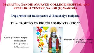 Guided by- Dr. Anita Wanjari
Dr. Bharat Rathi
Dr. Mujahid Khan
Dr.Makrand Sonare
MAHATMA GANDHI AYURVED COLLEGE HOSPITALAND
RESEARCH CENTRE, SALOD (H) WARDHA
Department of Rasashastra & Bhaishajya Kalpana
Title: “ROUTES OF DRUGS ADMINISTRATION”
Presented by: Dr. Anjali S. Katore
PG Scholar 1st year
 