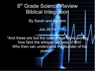 8th
Grade Science Review
Biblical Integration
By Sarah and Autumn
Job 26:14
“And these are but the outer fringe of his works;
how faint the whisper we hear of him!
Who then can understand the thunder of his
power?”
 