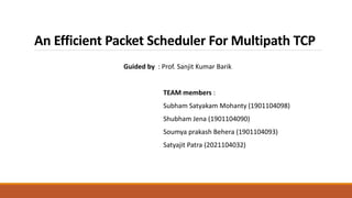 An Efficient Packet Scheduler For Multipath TCP
Guided by : Prof. Sanjit Kumar Barik
TEAM members :
Subham Satyakam Mohanty (1901104098)
Shubham Jena (1901104090)
Soumya prakash Behera (1901104093)
Satyajit Patra (2021104032)
 