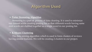  Porter Stemming Algorithm
Stemming is a part of process of data cleaning. It is used to minimize
our dataset while creating posting list so that different words having same
root words are clubbed together as a single word in our posting list.
 K-Means Clustering
The data mining algorithm which is used to form clusters of reviews
having similar features. We will be creating 2 clusters in our project.
 