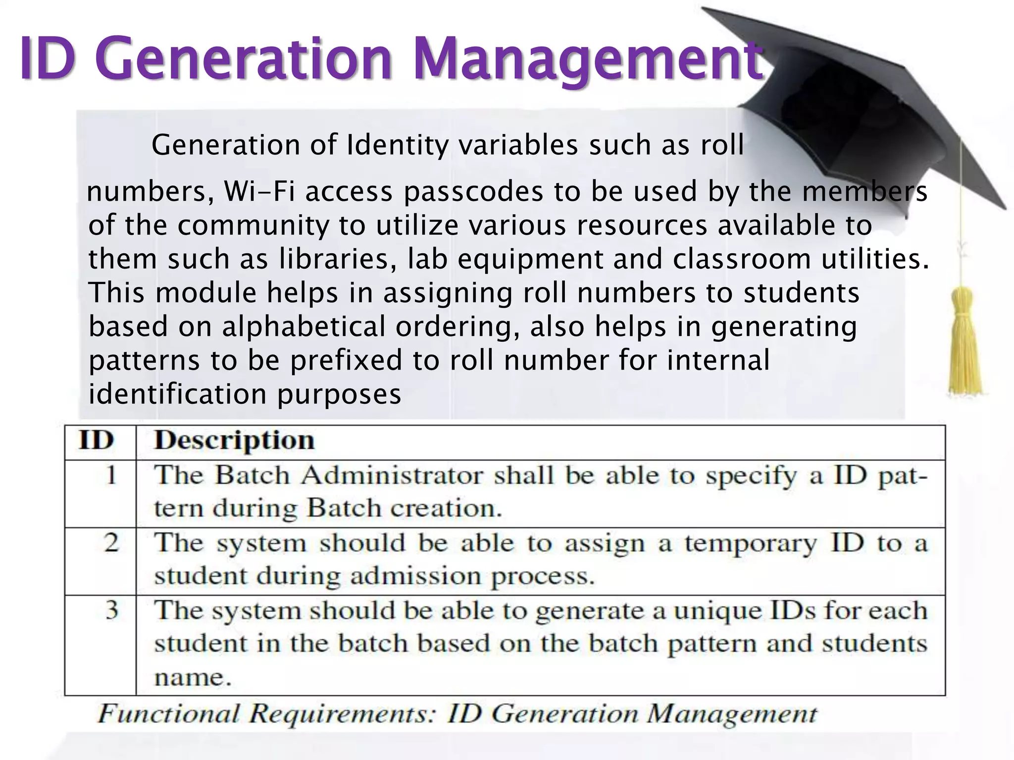 ID Generation Management
Generation of Identity variables such as roll
numbers, Wi-Fi access passcodes to be used by the members
of the community to utilize various resources available to
them such as libraries, lab equipment and classroom utilities.
This module helps in assigning roll numbers to students
based on alphabetical ordering, also helps in generating
patterns to be prefixed to roll number for internal
identification purposes
 