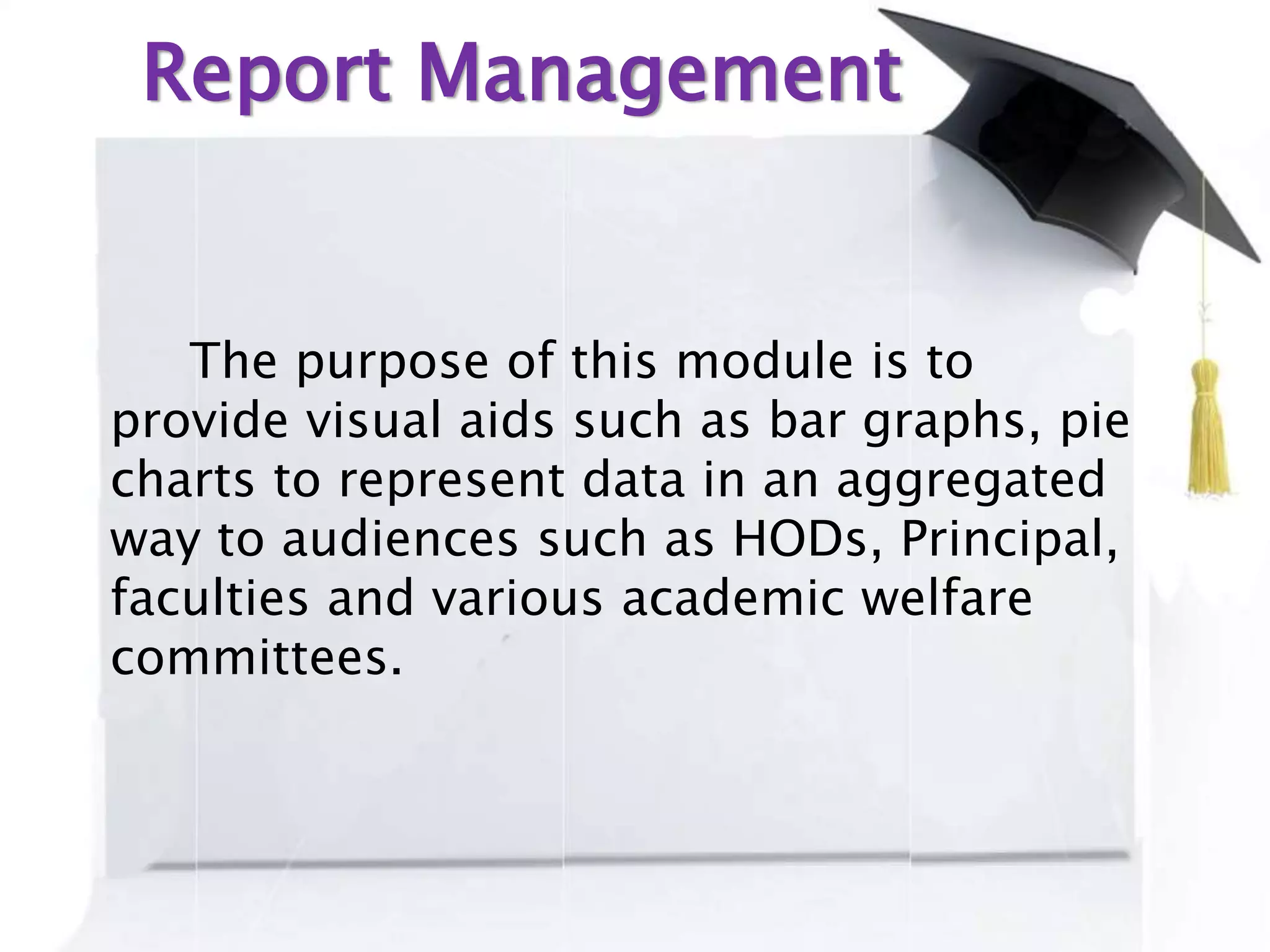 Report Management
The purpose of this module is to
provide visual aids such as bar graphs, pie
charts to represent data in an aggregated
way to audiences such as HODs, Principal,
faculties and various academic welfare
committees.
 