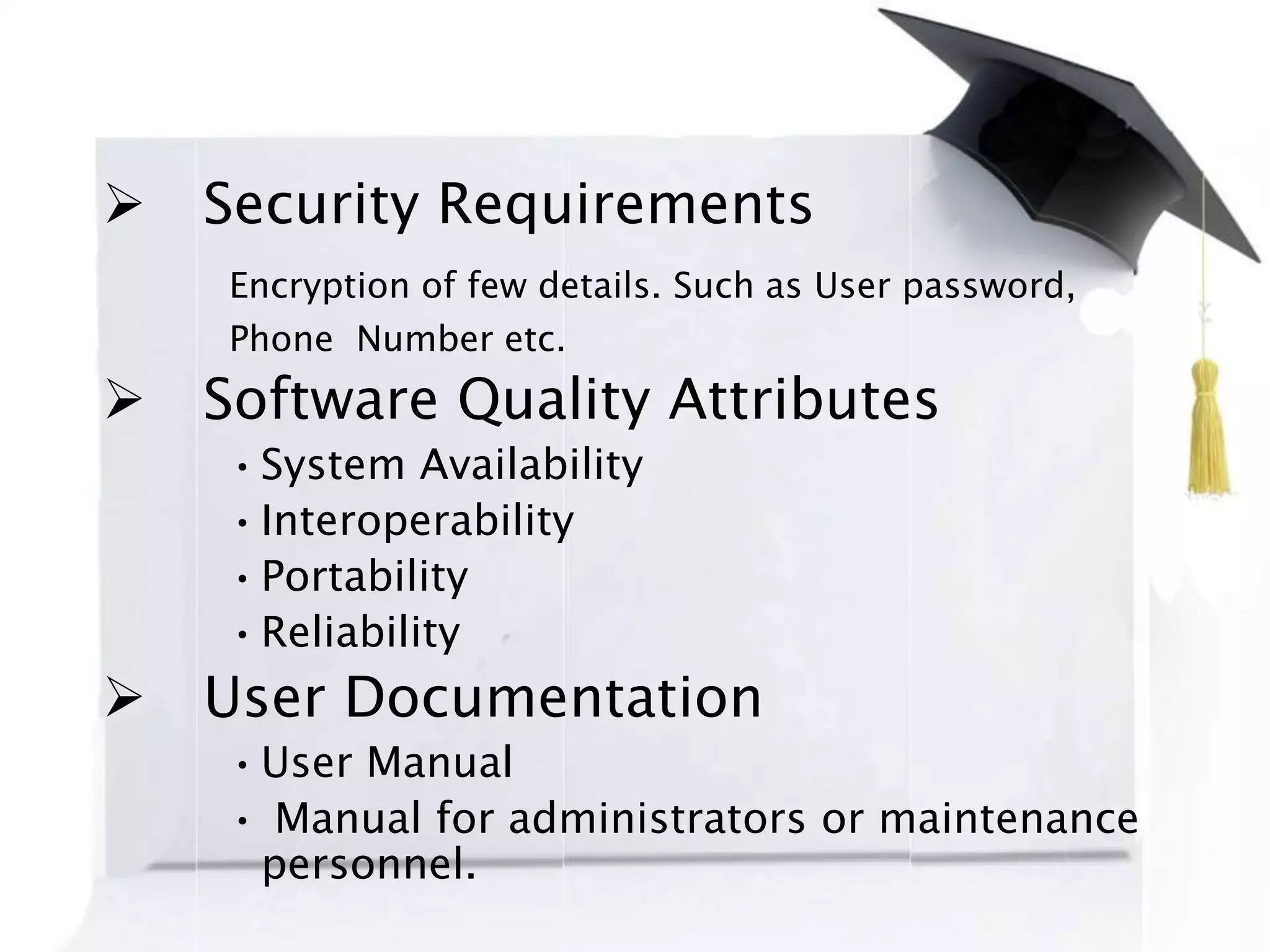  Security Requirements
Encryption of few details. Such as User password,
Phone Number etc.
 Software Quality Attributes
•System Availability
•Interoperability
•Portability
•Reliability
 User Documentation
•User Manual
• Manual for administrators or maintenance
personnel.
 
