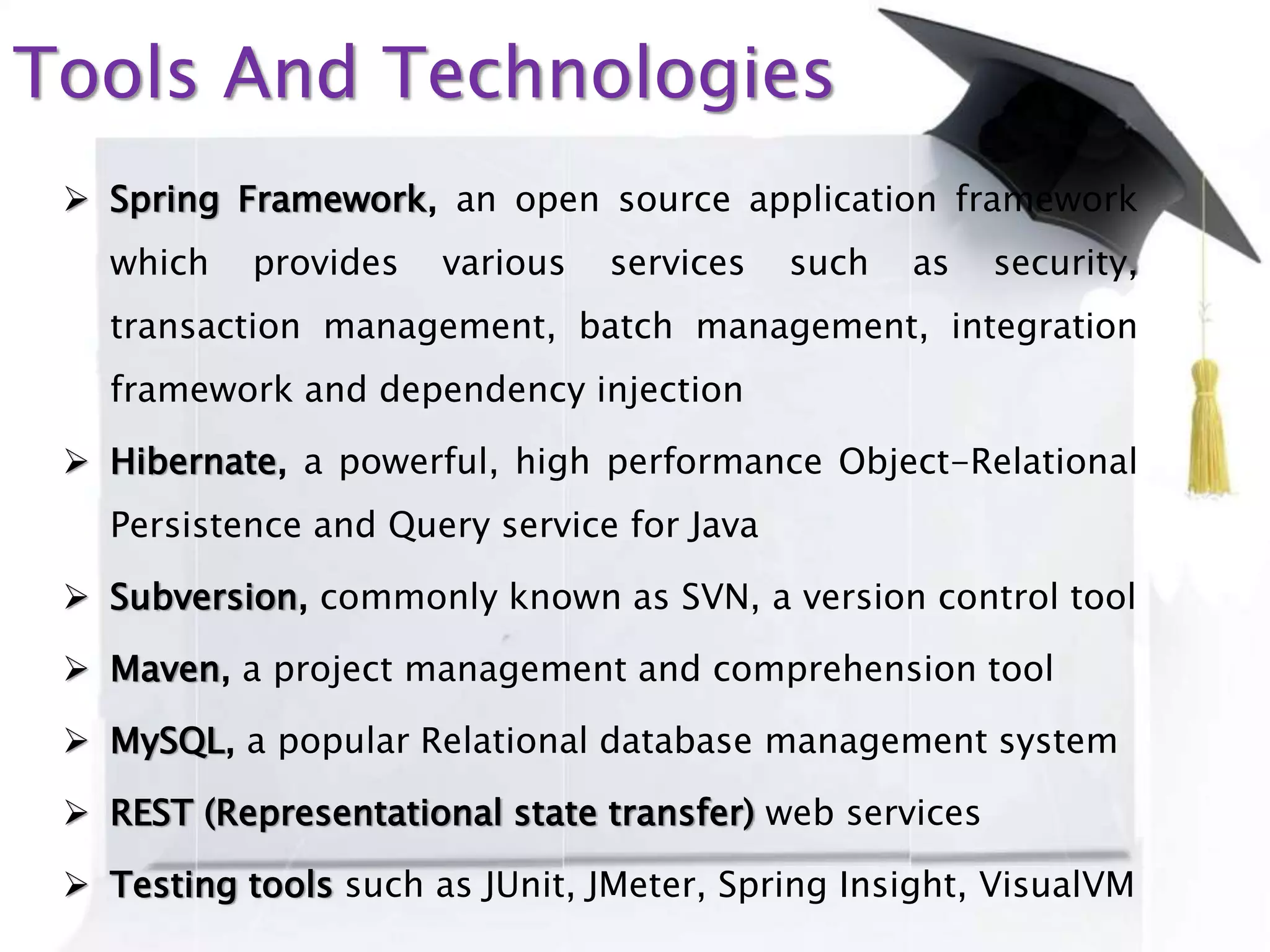 Tools And Technologies
 Spring Framework, an open source application framework
which provides various services such as security,
transaction management, batch management, integration
framework and dependency injection
 Hibernate, a powerful, high performance Object-Relational
Persistence and Query service for Java
 Subversion, commonly known as SVN, a version control tool
 Maven, a project management and comprehension tool
 MySQL, a popular Relational database management system
 REST (Representational state transfer) web services
 Testing tools such as JUnit, JMeter, Spring Insight, VisualVM
 