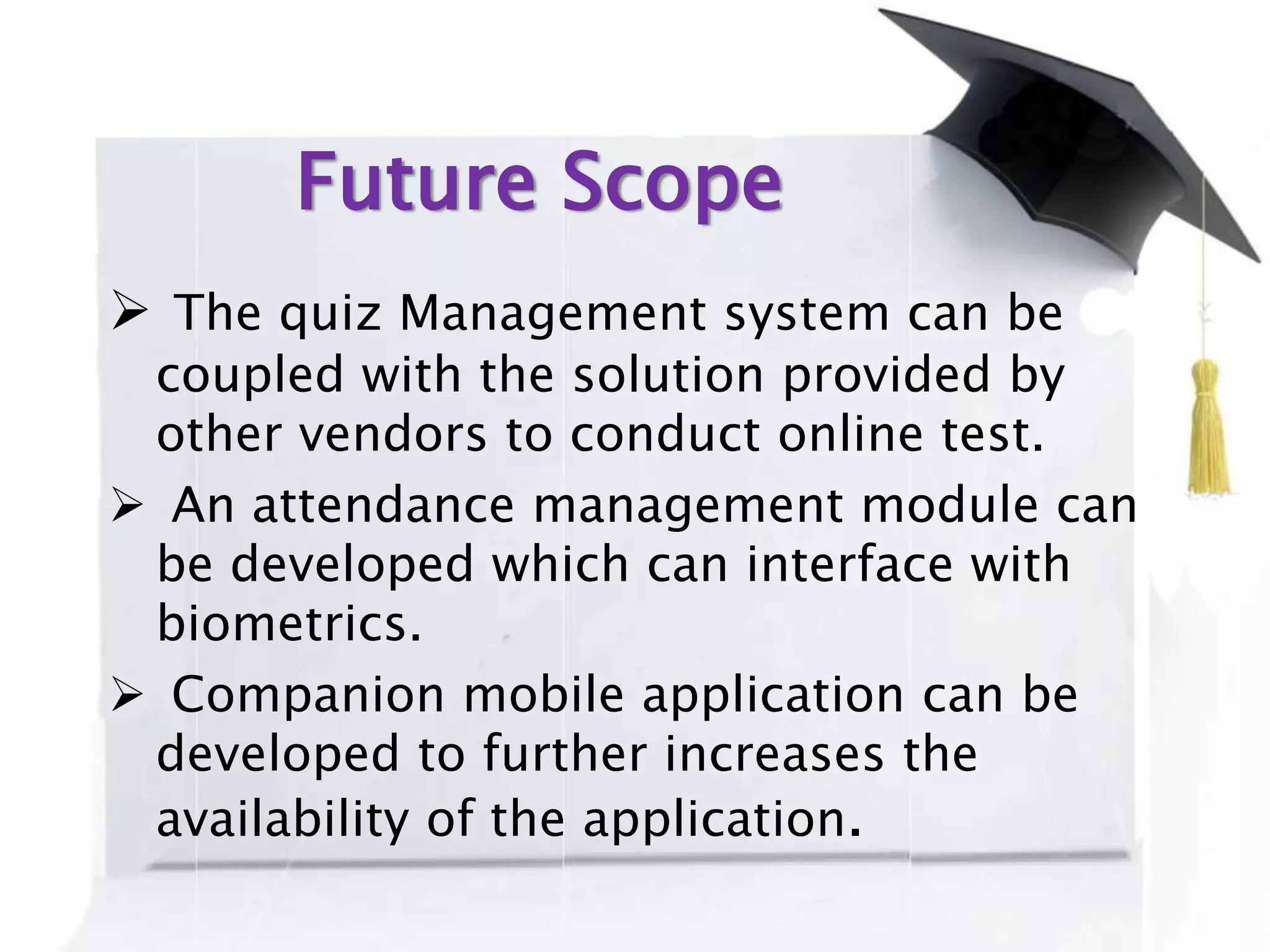 Future Scope
 The quiz Management system can be
coupled with the solution provided by
other vendors to conduct online test.
 An attendance management module can
be developed which can interface with
biometrics.
 Companion mobile application can be
developed to further increases the
availability of the application.
 
