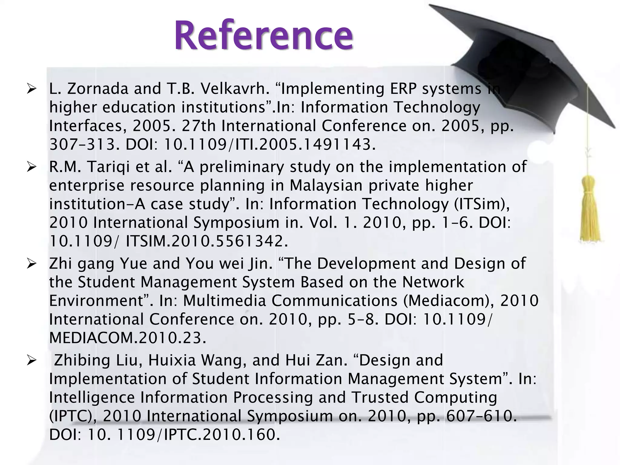 Reference
 L. Zornada and T.B. Velkavrh. “Implementing ERP systems in
higher education institutions”.In: Information Technology
Interfaces, 2005. 27th International Conference on. 2005, pp.
307–313. DOI: 10.1109/ITI.2005.1491143.
 R.M. Tariqi et al. “A preliminary study on the implementation of
enterprise resource planning in Malaysian private higher
institution-A case study”. In: Information Technology (ITSim),
2010 International Symposium in. Vol. 1. 2010, pp. 1–6. DOI:
10.1109/ ITSIM.2010.5561342.
 Zhi gang Yue and You wei Jin. “The Development and Design of
the Student Management System Based on the Network
Environment”. In: Multimedia Communications (Mediacom), 2010
International Conference on. 2010, pp. 5–8. DOI: 10.1109/
MEDIACOM.2010.23.
 Zhibing Liu, Huixia Wang, and Hui Zan. “Design and
Implementation of Student Information Management System”. In:
Intelligence Information Processing and Trusted Computing
(IPTC), 2010 International Symposium on. 2010, pp. 607–610.
DOI: 10. 1109/IPTC.2010.160.
 