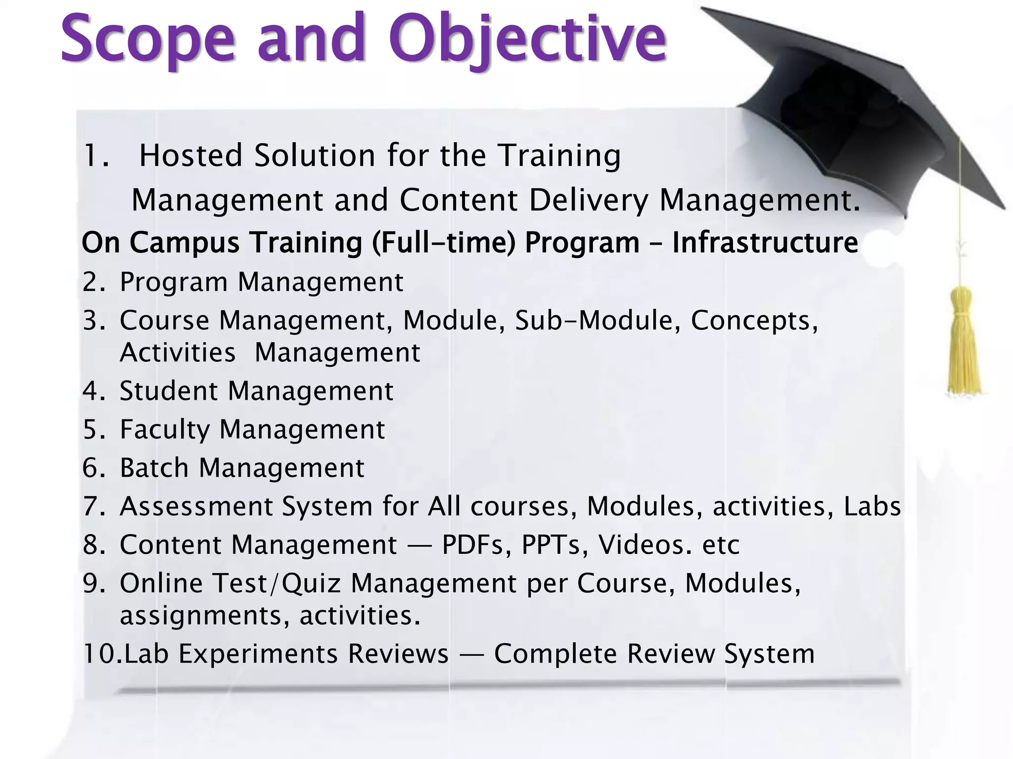 Scope and Objective
1. Hosted Solution for the Training
Management and Content Delivery Management.
On Campus Training (Full-time) Program – Infrastructure
2. Program Management
3. Course Management, Module, Sub-Module, Concepts,
Activities Management
4. Student Management
5. Faculty Management
6. Batch Management
7. Assessment System for All courses, Modules, activities, Labs
8. Content Management — PDFs, PPTs, Videos. etc
9. Online Test/Quiz Management per Course, Modules,
assignments, activities.
10.Lab Experiments Reviews — Complete Review System
 
