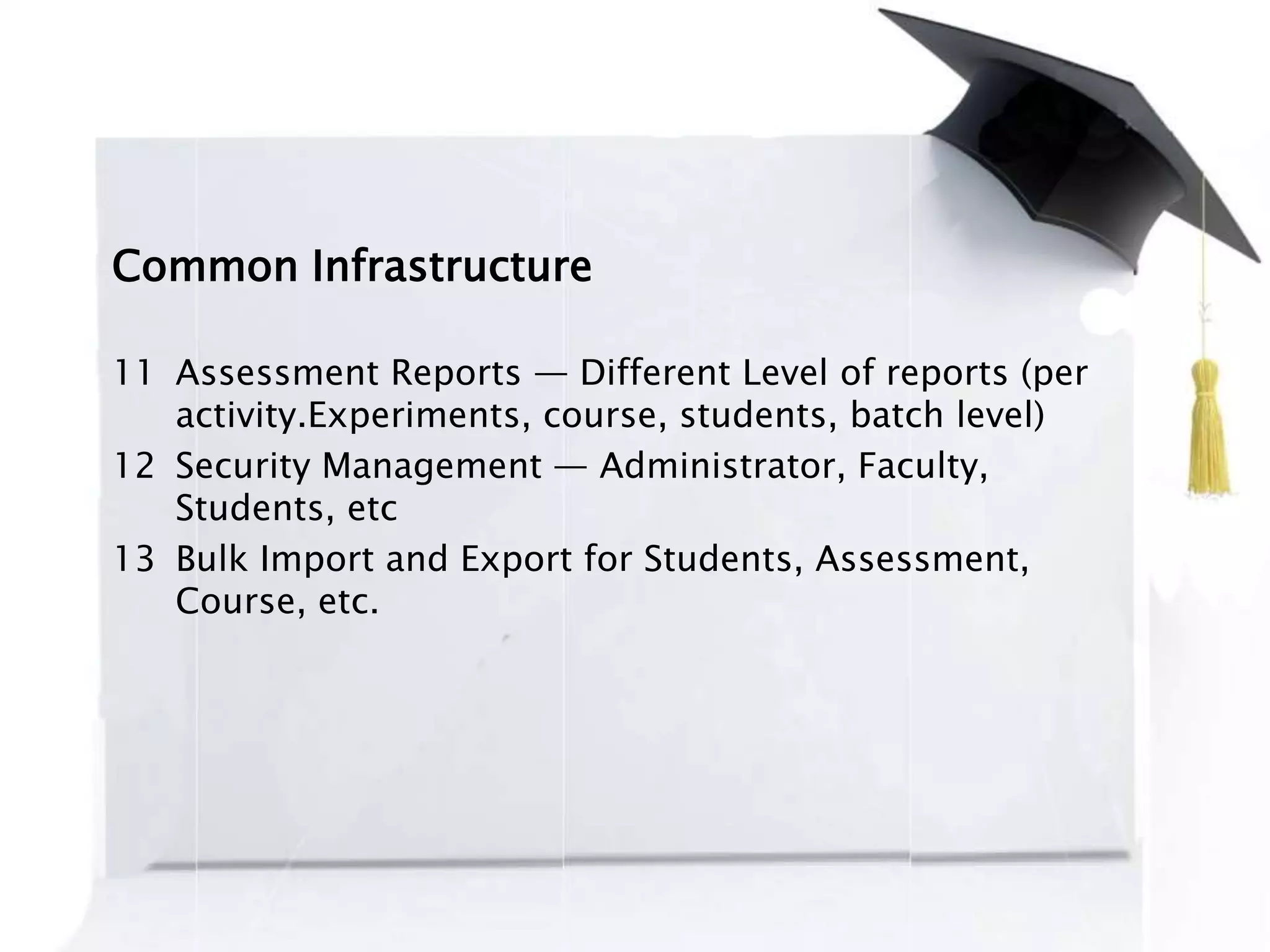 Common Infrastructure
11 Assessment Reports — Different Level of reports (per
activity.Experiments, course, students, batch level)
12 Security Management — Administrator, Faculty,
Students, etc
13 Bulk Import and Export for Students, Assessment,
Course, etc.
 