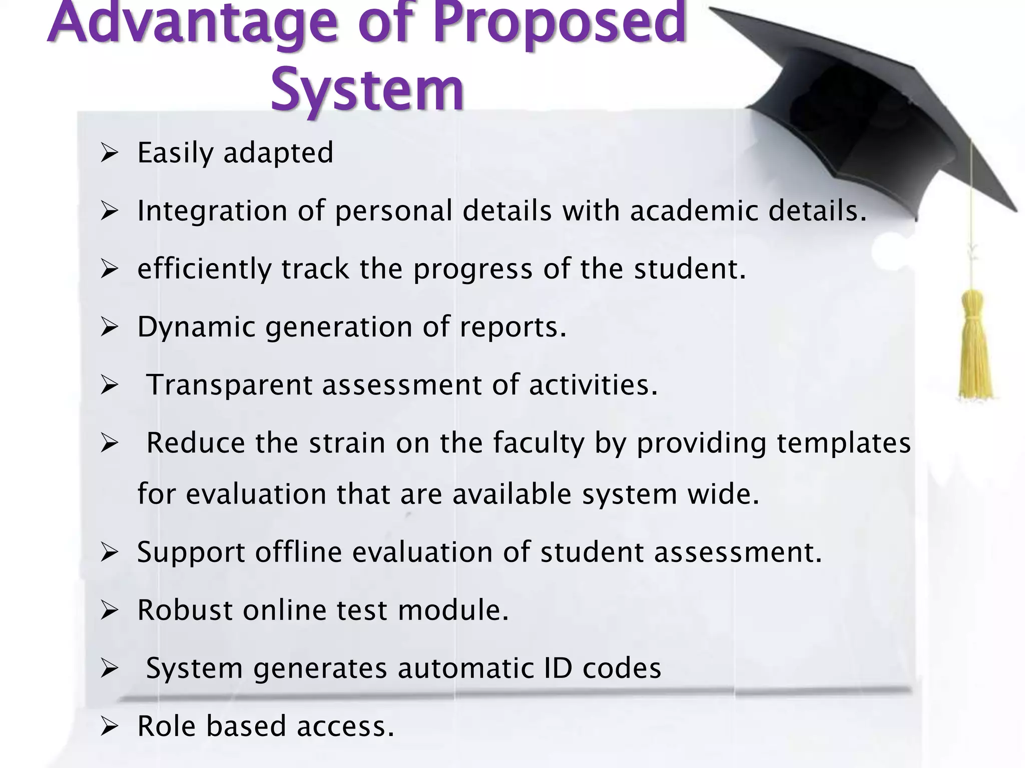 Advantage of Proposed
System
 Easily adapted
 Integration of personal details with academic details.
 efficiently track the progress of the student.
 Dynamic generation of reports.
 Transparent assessment of activities.
 Reduce the strain on the faculty by providing templates
for evaluation that are available system wide.
 Support offline evaluation of student assessment.
 Robust online test module.
 System generates automatic ID codes
 Role based access.
 
