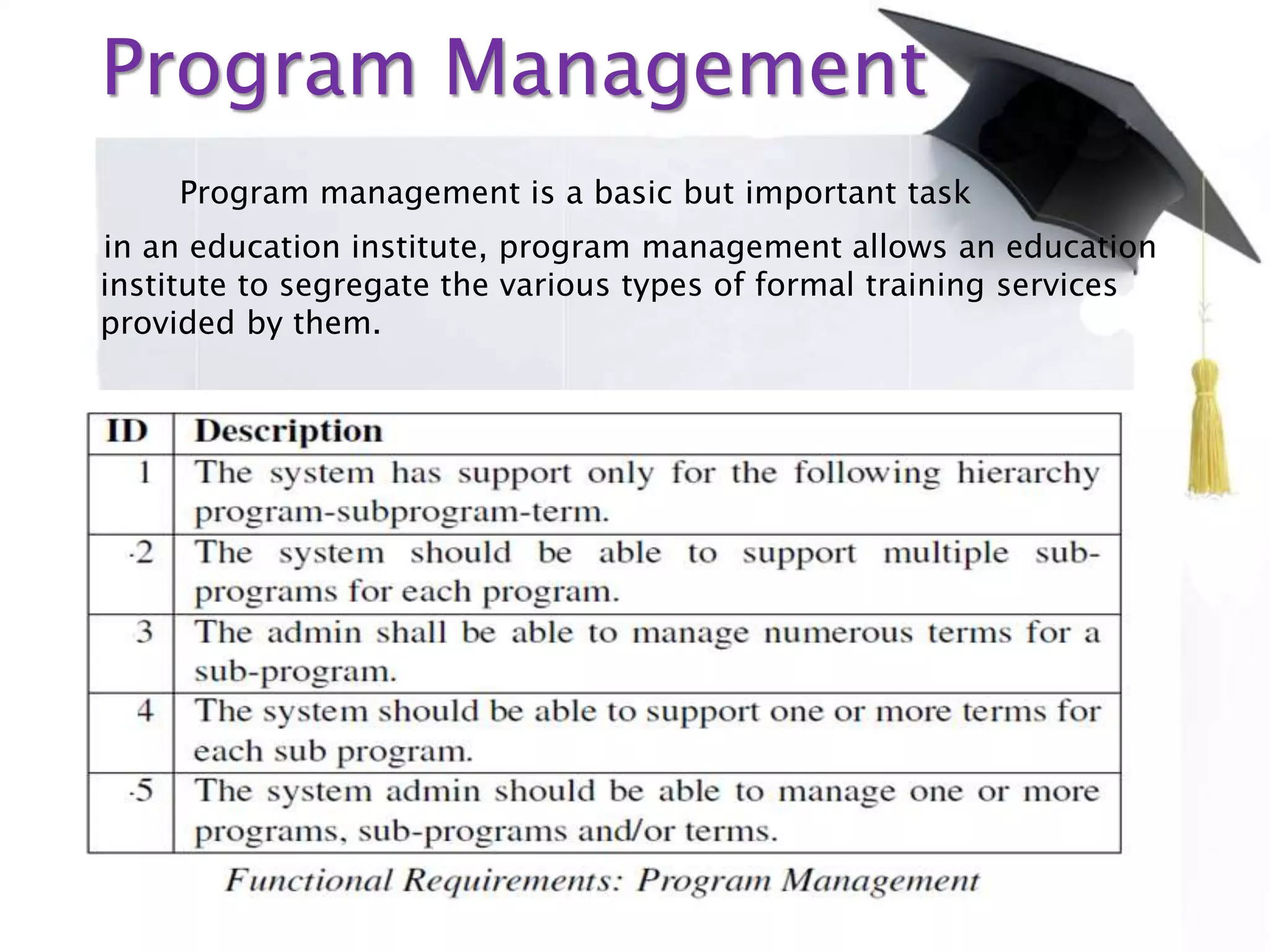 Program Management
Program management is a basic but important task
in an education institute, program management allows an education
institute to segregate the various types of formal training services
provided by them.
 