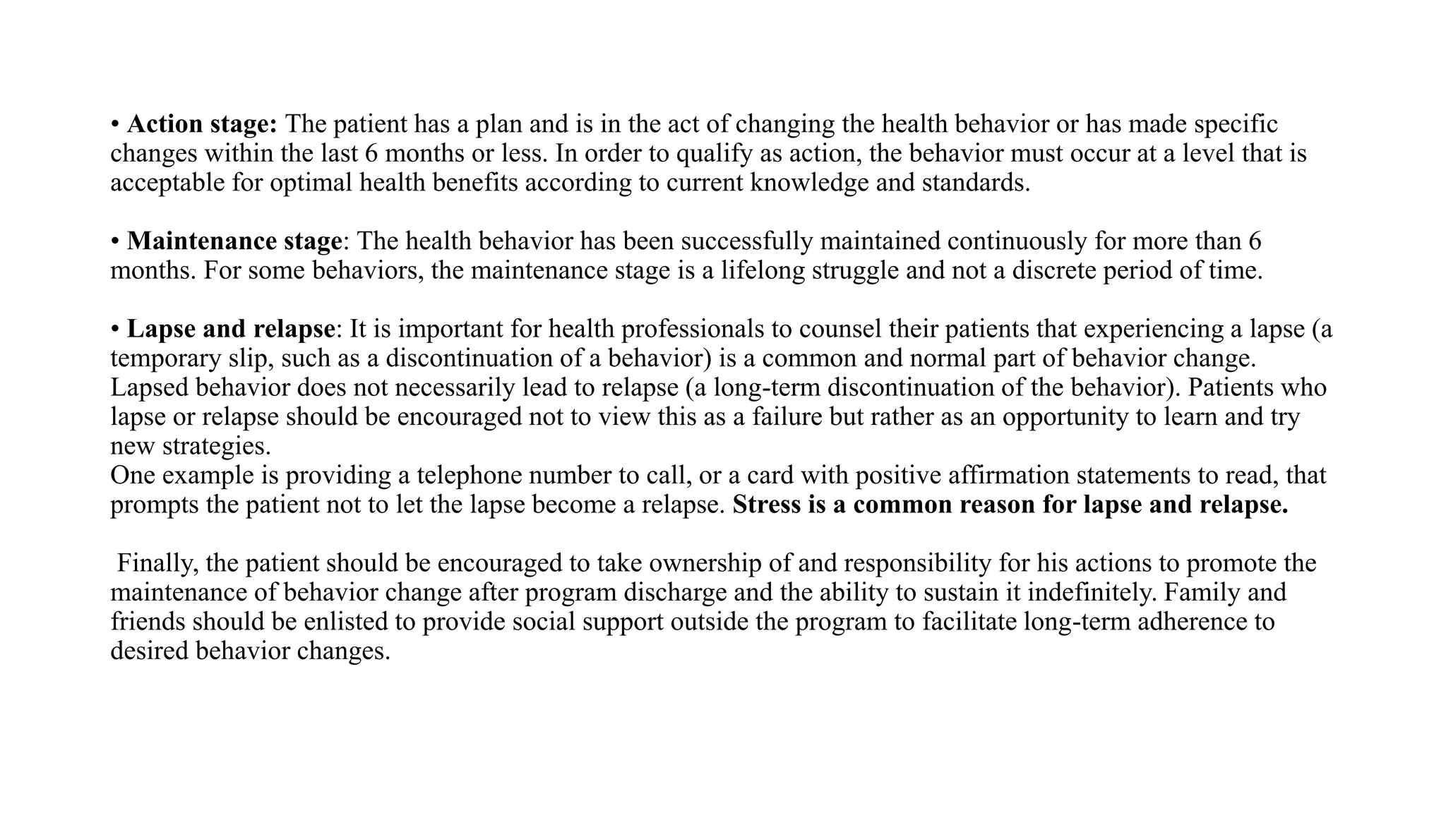 • Action stage: The patient has a plan and is in the act of changing the health behavior or has made specific
changes within the last 6 months or less. In order to qualify as action, the behavior must occur at a level that is
acceptable for optimal health benefits according to current knowledge and standards.
• Maintenance stage: The health behavior has been successfully maintained continuously for more than 6
months. For some behaviors, the maintenance stage is a lifelong struggle and not a discrete period of time.
• Lapse and relapse: It is important for health professionals to counsel their patients that experiencing a lapse (a
temporary slip, such as a discontinuation of a behavior) is a common and normal part of behavior change.
Lapsed behavior does not necessarily lead to relapse (a long-term discontinuation of the behavior). Patients who
lapse or relapse should be encouraged not to view this as a failure but rather as an opportunity to learn and try
new strategies.
One example is providing a telephone number to call, or a card with positive affirmation statements to read, that
prompts the patient not to let the lapse become a relapse. Stress is a common reason for lapse and relapse.
Finally, the patient should be encouraged to take ownership of and responsibility for his actions to promote the
maintenance of behavior change after program discharge and the ability to sustain it indefinitely. Family and
friends should be enlisted to provide social support outside the program to facilitate long-term adherence to
desired behavior changes.
 