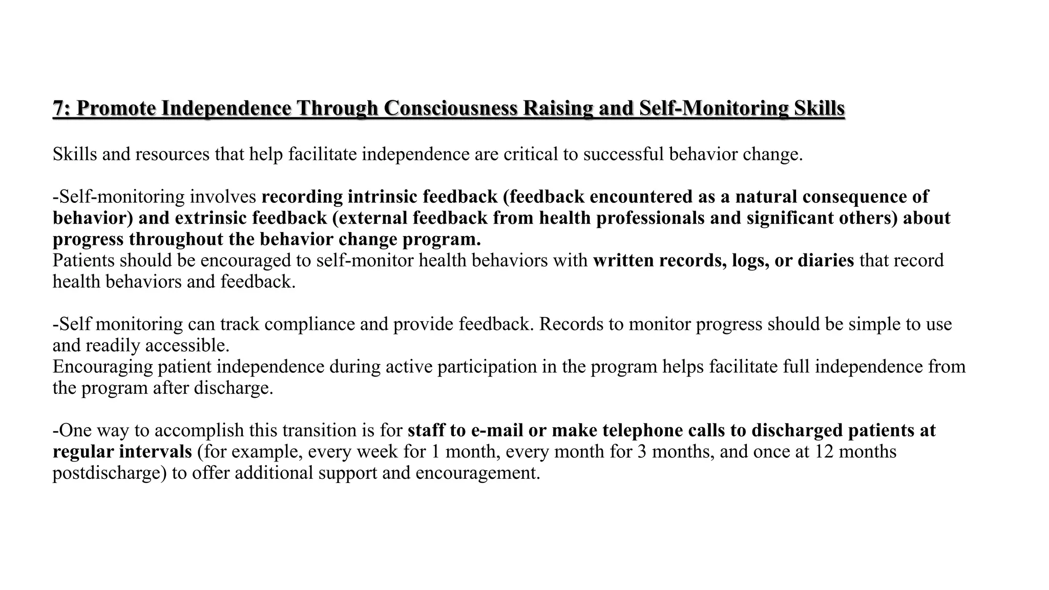 7: Promote Independence Through Consciousness Raising and Self-Monitoring Skills
Skills and resources that help facilitate independence are critical to successful behavior change.
-Self-monitoring involves recording intrinsic feedback (feedback encountered as a natural consequence of
behavior) and extrinsic feedback (external feedback from health professionals and significant others) about
progress throughout the behavior change program.
Patients should be encouraged to self-monitor health behaviors with written records, logs, or diaries that record
health behaviors and feedback.
-Self monitoring can track compliance and provide feedback. Records to monitor progress should be simple to use
and readily accessible.
Encouraging patient independence during active participation in the program helps facilitate full independence from
the program after discharge.
-One way to accomplish this transition is for staff to e-mail or make telephone calls to discharged patients at
regular intervals (for example, every week for 1 month, every month for 3 months, and once at 12 months
postdischarge) to offer additional support and encouragement.
 