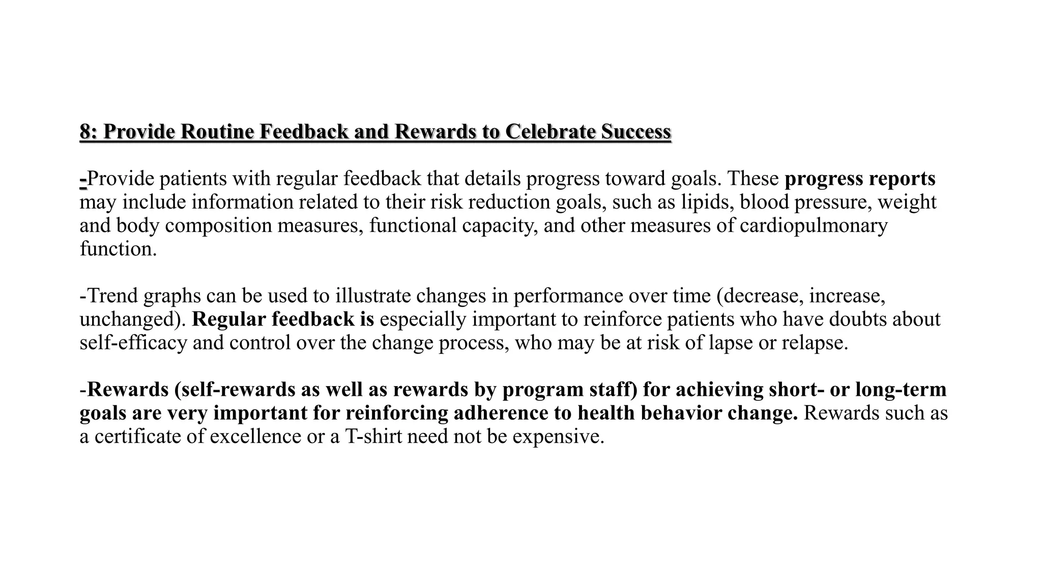 8: Provide Routine Feedback and Rewards to Celebrate Success
-Provide patients with regular feedback that details progress toward goals. These progress reports
may include information related to their risk reduction goals, such as lipids, blood pressure, weight
and body composition measures, functional capacity, and other measures of cardiopulmonary
function.
-Trend graphs can be used to illustrate changes in performance over time (decrease, increase,
unchanged). Regular feedback is especially important to reinforce patients who have doubts about
self-efficacy and control over the change process, who may be at risk of lapse or relapse.
-Rewards (self-rewards as well as rewards by program staff) for achieving short- or long-term
goals are very important for reinforcing adherence to health behavior change. Rewards such as
a certificate of excellence or a T-shirt need not be expensive.
 