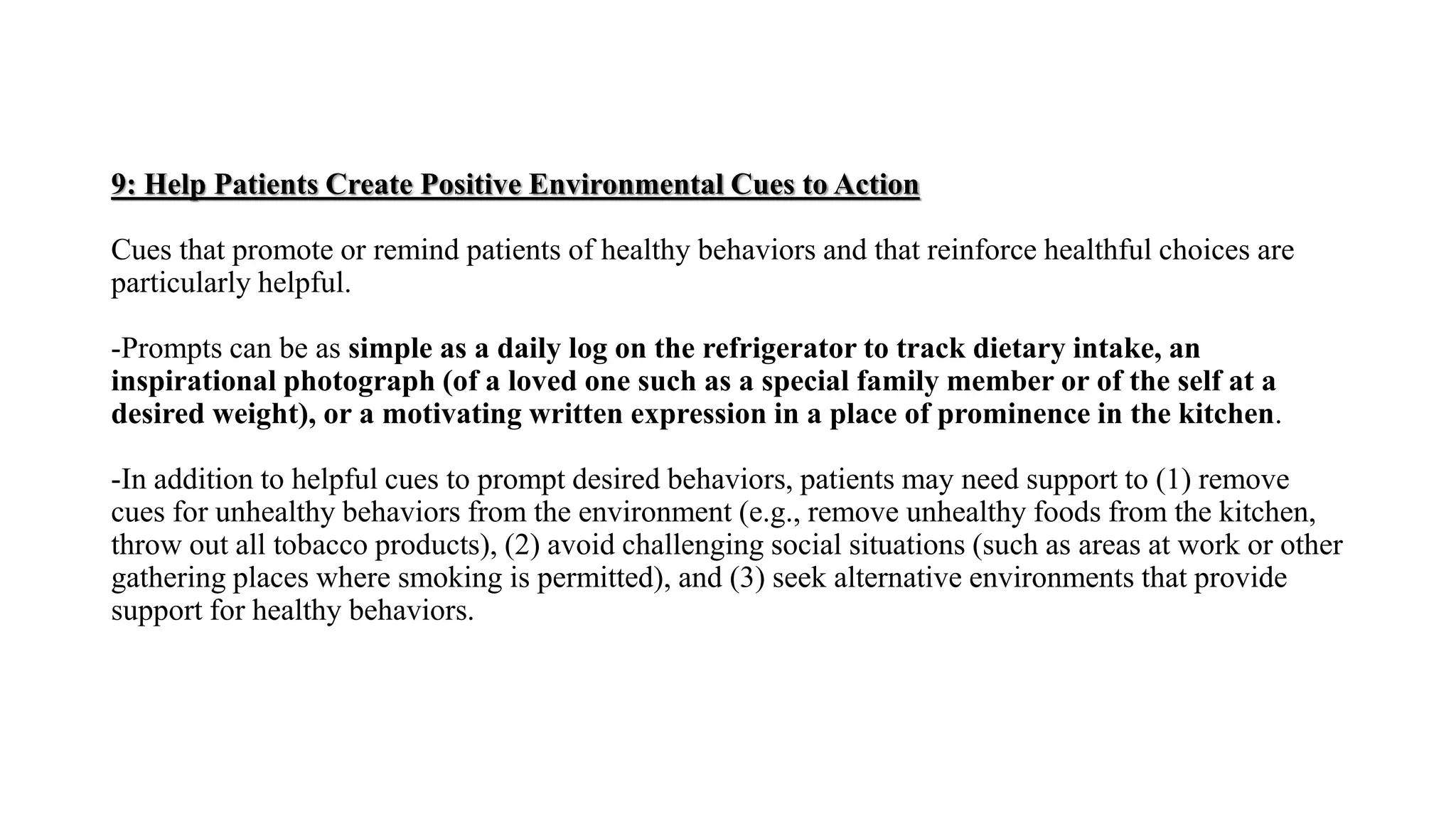 9: Help Patients Create Positive Environmental Cues to Action
Cues that promote or remind patients of healthy behaviors and that reinforce healthful choices are
particularly helpful.
-Prompts can be as simple as a daily log on the refrigerator to track dietary intake, an
inspirational photograph (of a loved one such as a special family member or of the self at a
desired weight), or a motivating written expression in a place of prominence in the kitchen.
-In addition to helpful cues to prompt desired behaviors, patients may need support to (1) remove
cues for unhealthy behaviors from the environment (e.g., remove unhealthy foods from the kitchen,
throw out all tobacco products), (2) avoid challenging social situations (such as areas at work or other
gathering places where smoking is permitted), and (3) seek alternative environments that provide
support for healthy behaviors.
 