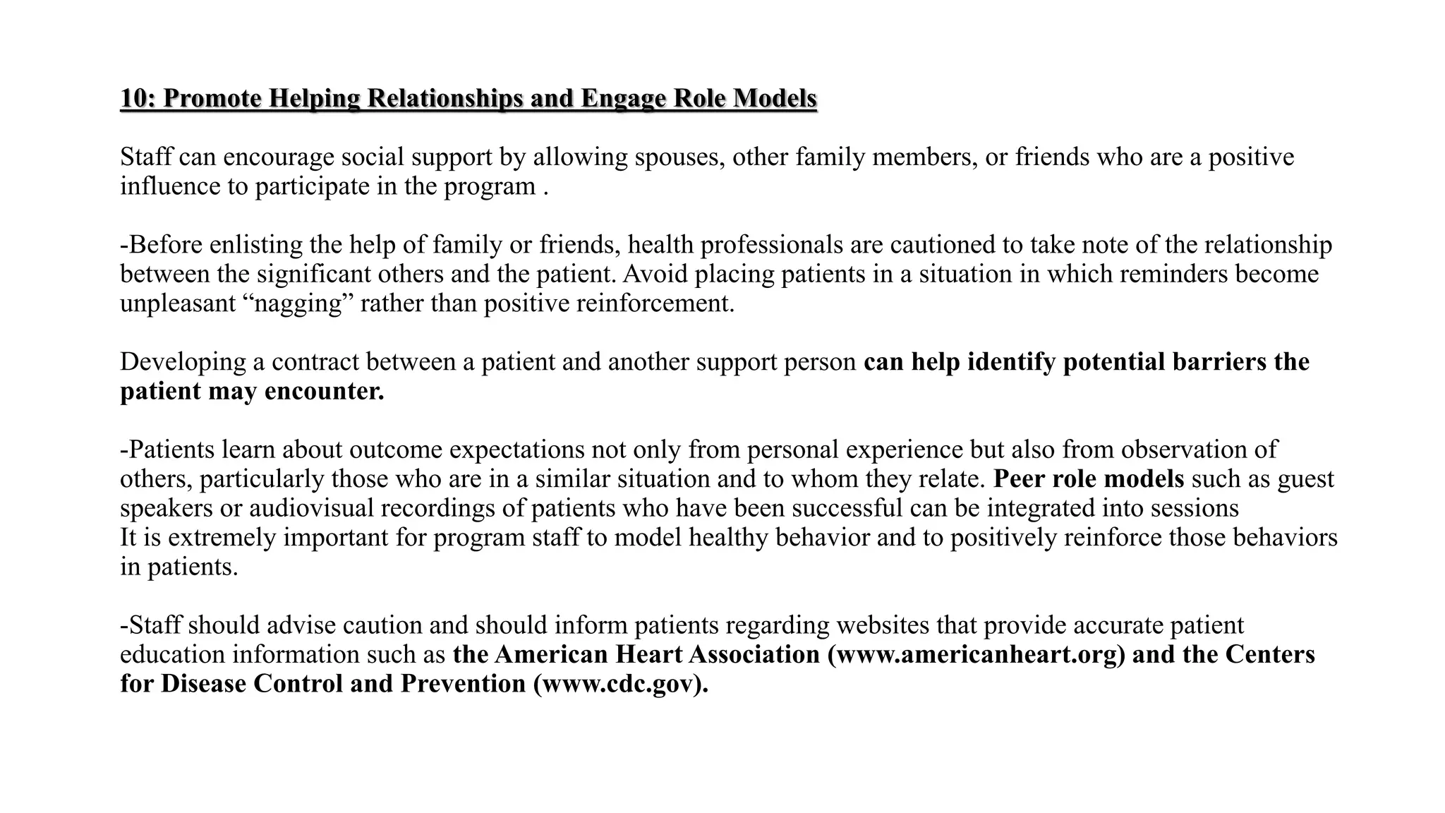 10: Promote Helping Relationships and Engage Role Models
Staff can encourage social support by allowing spouses, other family members, or friends who are a positive
influence to participate in the program .
-Before enlisting the help of family or friends, health professionals are cautioned to take note of the relationship
between the significant others and the patient. Avoid placing patients in a situation in which reminders become
unpleasant “nagging” rather than positive reinforcement.
Developing a contract between a patient and another support person can help identify potential barriers the
patient may encounter.
-Patients learn about outcome expectations not only from personal experience but also from observation of
others, particularly those who are in a similar situation and to whom they relate. Peer role models such as guest
speakers or audiovisual recordings of patients who have been successful can be integrated into sessions
It is extremely important for program staff to model healthy behavior and to positively reinforce those behaviors
in patients.
-Staff should advise caution and should inform patients regarding websites that provide accurate patient
education information such as the American Heart Association (www.americanheart.org) and the Centers
for Disease Control and Prevention (www.cdc.gov).
 