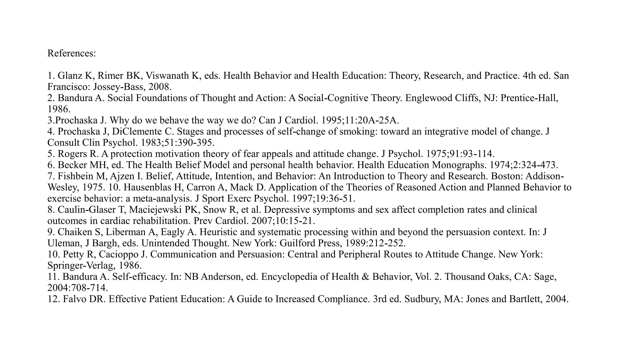 References:
1. Glanz K, Rimer BK, Viswanath K, eds. Health Behavior and Health Education: Theory, Research, and Practice. 4th ed. San
Francisco: Jossey-Bass, 2008.
2. Bandura A. Social Foundations of Thought and Action: A Social-Cognitive Theory. Englewood Cliffs, NJ: Prentice-Hall,
1986.
3.Prochaska J. Why do we behave the way we do? Can J Cardiol. 1995;11:20A-25A.
4. Prochaska J, DiClemente C. Stages and processes of self-change of smoking: toward an integrative model of change. J
Consult Clin Psychol. 1983;51:390-395.
5. Rogers R. A protection motivation theory of fear appeals and attitude change. J Psychol. 1975;91:93-114.
6. Becker MH, ed. The Health Belief Model and personal health behavior. Health Education Monographs. 1974;2:324-473.
7. Fishbein M, Ajzen I. Belief, Attitude, Intention, and Behavior: An Introduction to Theory and Research. Boston: Addison-
Wesley, 1975. 10. Hausenblas H, Carron A, Mack D. Application of the Theories of Reasoned Action and Planned Behavior to
exercise behavior: a meta-analysis. J Sport Exerc Psychol. 1997;19:36-51.
8. Caulin-Glaser T, Maciejewski PK, Snow R, et al. Depressive symptoms and sex affect completion rates and clinical
outcomes in cardiac rehabilitation. Prev Cardiol. 2007;10:15-21.
9. Chaiken S, Liberman A, Eagly A. Heuristic and systematic processing within and beyond the persuasion context. In: J
Uleman, J Bargh, eds. Unintended Thought. New York: Guilford Press, 1989:212-252.
10. Petty R, Cacioppo J. Communication and Persuasion: Central and Peripheral Routes to Attitude Change. New York:
Springer-Verlag, 1986.
11. Bandura A. Self-efficacy. In: NB Anderson, ed. Encyclopedia of Health & Behavior, Vol. 2. Thousand Oaks, CA: Sage,
2004:708-714.
12. Falvo DR. Effective Patient Education: A Guide to Increased Compliance. 3rd ed. Sudbury, MA: Jones and Bartlett, 2004.
 