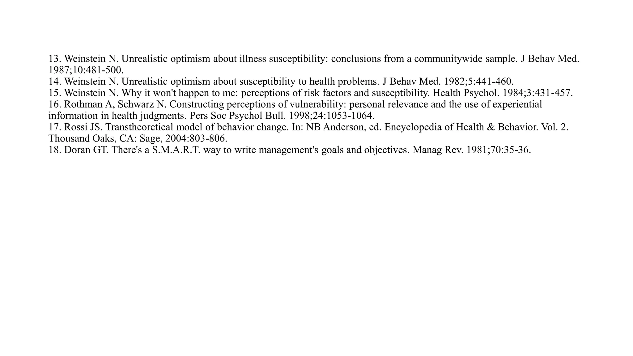 13. Weinstein N. Unrealistic optimism about illness susceptibility: conclusions from a communitywide sample. J Behav Med.
1987;10:481-500.
14. Weinstein N. Unrealistic optimism about susceptibility to health problems. J Behav Med. 1982;5:441-460.
15. Weinstein N. Why it won't happen to me: perceptions of risk factors and susceptibility. Health Psychol. 1984;3:431-457.
16. Rothman A, Schwarz N. Constructing perceptions of vulnerability: personal relevance and the use of experiential
information in health judgments. Pers Soc Psychol Bull. 1998;24:1053-1064.
17. Rossi JS. Transtheoretical model of behavior change. In: NB Anderson, ed. Encyclopedia of Health & Behavior. Vol. 2.
Thousand Oaks, CA: Sage, 2004:803-806.
18. Doran GT. There's a S.M.A.R.T. way to write management's goals and objectives. Manag Rev. 1981;70:35-36.
 