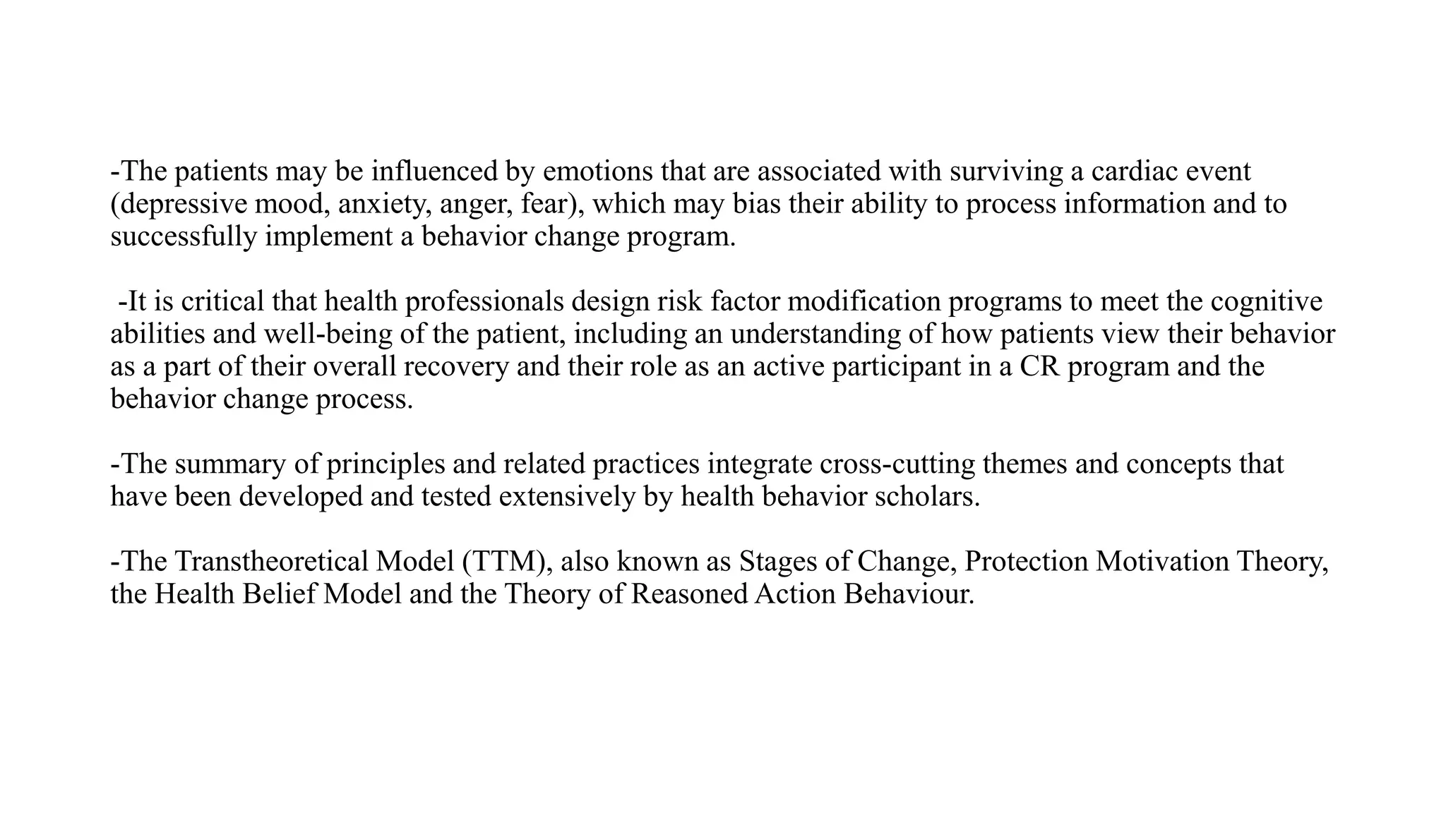 -The patients may be influenced by emotions that are associated with surviving a cardiac event
(depressive mood, anxiety, anger, fear), which may bias their ability to process information and to
successfully implement a behavior change program.
-It is critical that health professionals design risk factor modification programs to meet the cognitive
abilities and well-being of the patient, including an understanding of how patients view their behavior
as a part of their overall recovery and their role as an active participant in a CR program and the
behavior change process.
-The summary of principles and related practices integrate cross-cutting themes and concepts that
have been developed and tested extensively by health behavior scholars.
-The Transtheoretical Model (TTM), also known as Stages of Change, Protection Motivation Theory,
the Health Belief Model and the Theory of Reasoned Action Behaviour.
 
