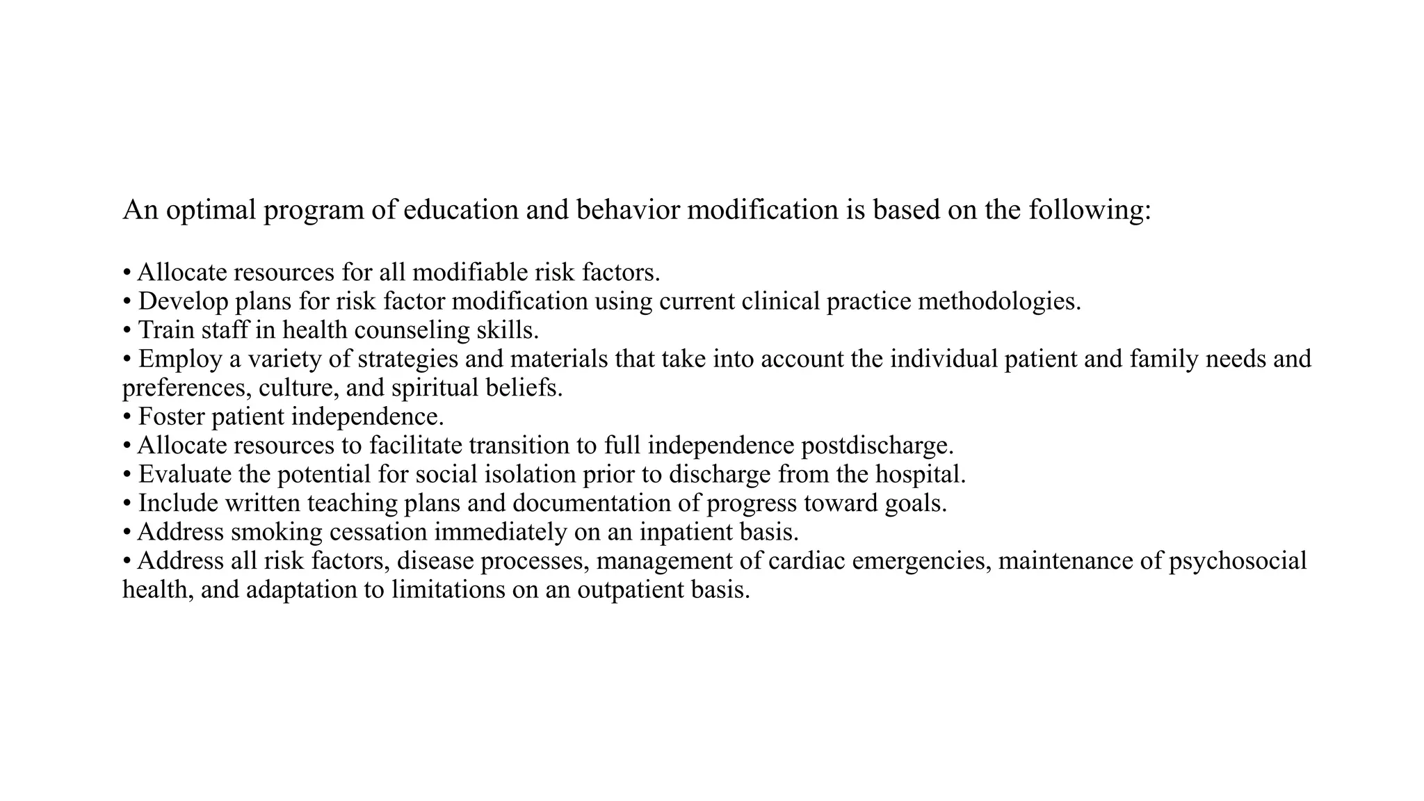 An optimal program of education and behavior modification is based on the following:
• Allocate resources for all modifiable risk factors.
• Develop plans for risk factor modification using current clinical practice methodologies.
• Train staff in health counseling skills.
• Employ a variety of strategies and materials that take into account the individual patient and family needs and
preferences, culture, and spiritual beliefs.
• Foster patient independence.
• Allocate resources to facilitate transition to full independence postdischarge.
• Evaluate the potential for social isolation prior to discharge from the hospital.
• Include written teaching plans and documentation of progress toward goals.
• Address smoking cessation immediately on an inpatient basis.
• Address all risk factors, disease processes, management of cardiac emergencies, maintenance of psychosocial
health, and adaptation to limitations on an outpatient basis.
 