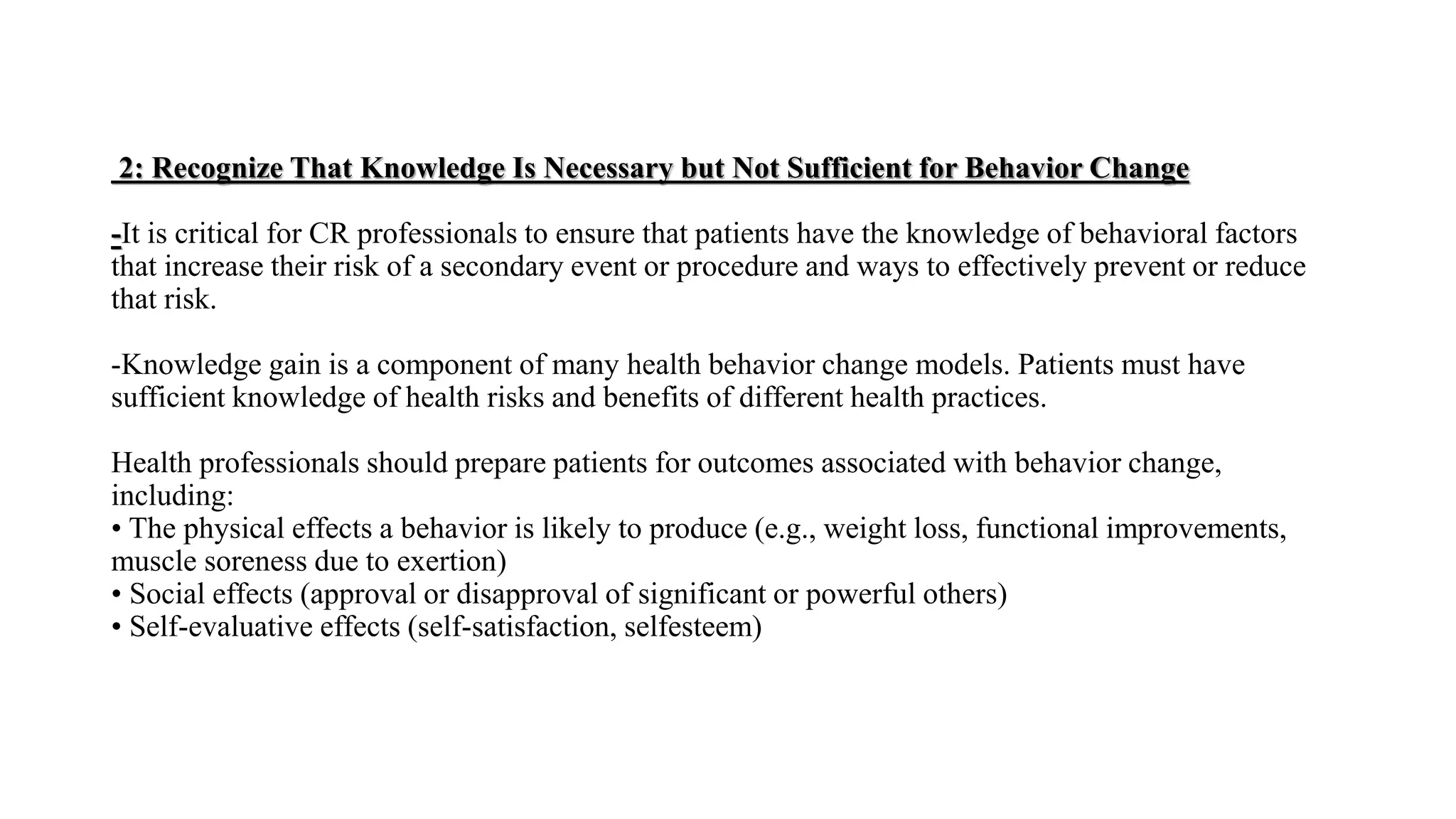 2: Recognize That Knowledge Is Necessary but Not Sufficient for Behavior Change
-It is critical for CR professionals to ensure that patients have the knowledge of behavioral factors
that increase their risk of a secondary event or procedure and ways to effectively prevent or reduce
that risk.
-Knowledge gain is a component of many health behavior change models. Patients must have
sufficient knowledge of health risks and benefits of different health practices.
Health professionals should prepare patients for outcomes associated with behavior change,
including:
• The physical effects a behavior is likely to produce (e.g., weight loss, functional improvements,
muscle soreness due to exertion)
• Social effects (approval or disapproval of significant or powerful others)
• Self-evaluative effects (self-satisfaction, selfesteem)
 