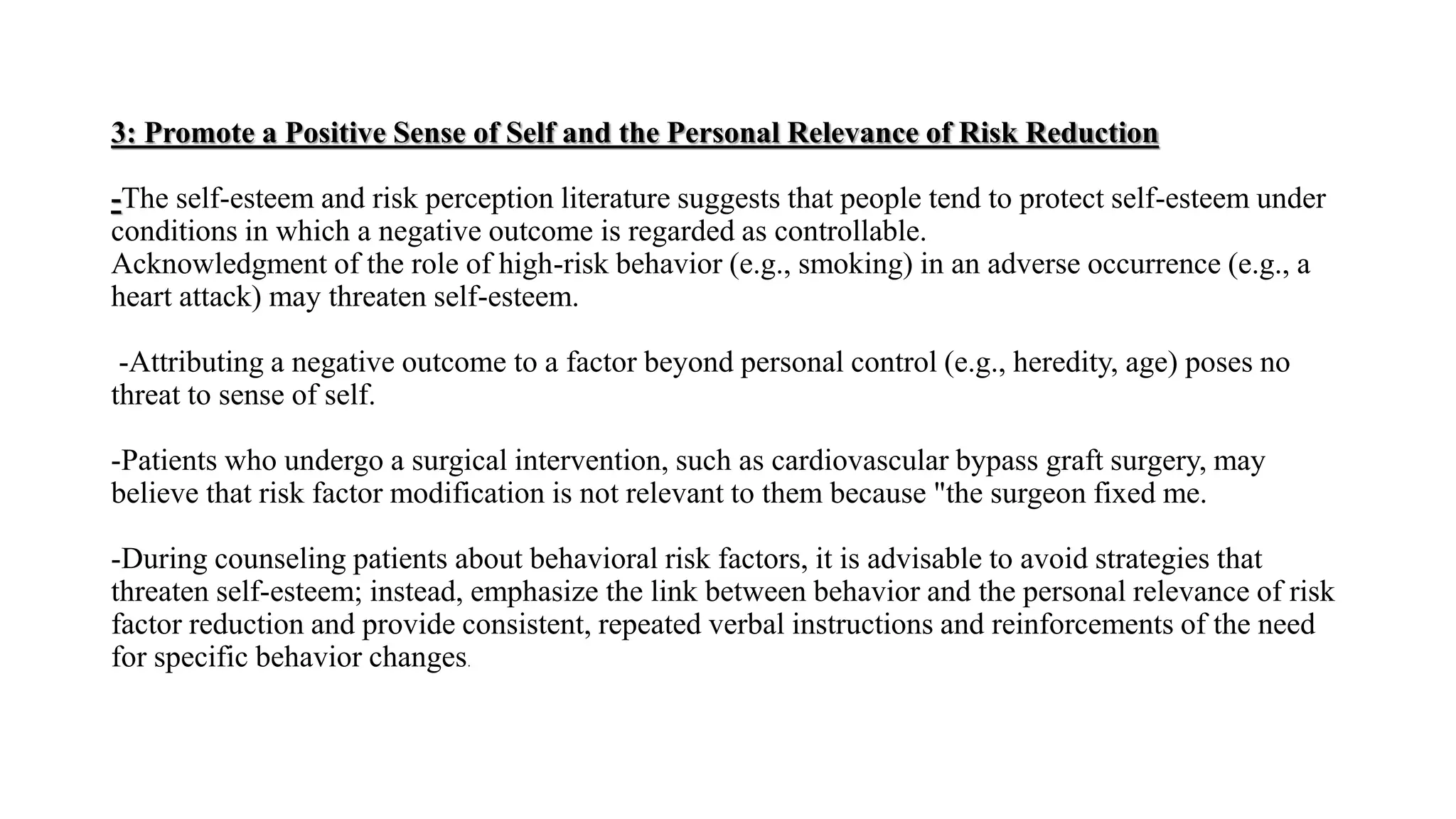 3: Promote a Positive Sense of Self and the Personal Relevance of Risk Reduction
-The self-esteem and risk perception literature suggests that people tend to protect self-esteem under
conditions in which a negative outcome is regarded as controllable.
Acknowledgment of the role of high-risk behavior (e.g., smoking) in an adverse occurrence (e.g., a
heart attack) may threaten self-esteem.
-Attributing a negative outcome to a factor beyond personal control (e.g., heredity, age) poses no
threat to sense of self.
-Patients who undergo a surgical intervention, such as cardiovascular bypass graft surgery, may
believe that risk factor modification is not relevant to them because "the surgeon fixed me.
-During counseling patients about behavioral risk factors, it is advisable to avoid strategies that
threaten self-esteem; instead, emphasize the link between behavior and the personal relevance of risk
factor reduction and provide consistent, repeated verbal instructions and reinforcements of the need
for specific behavior changes.
 