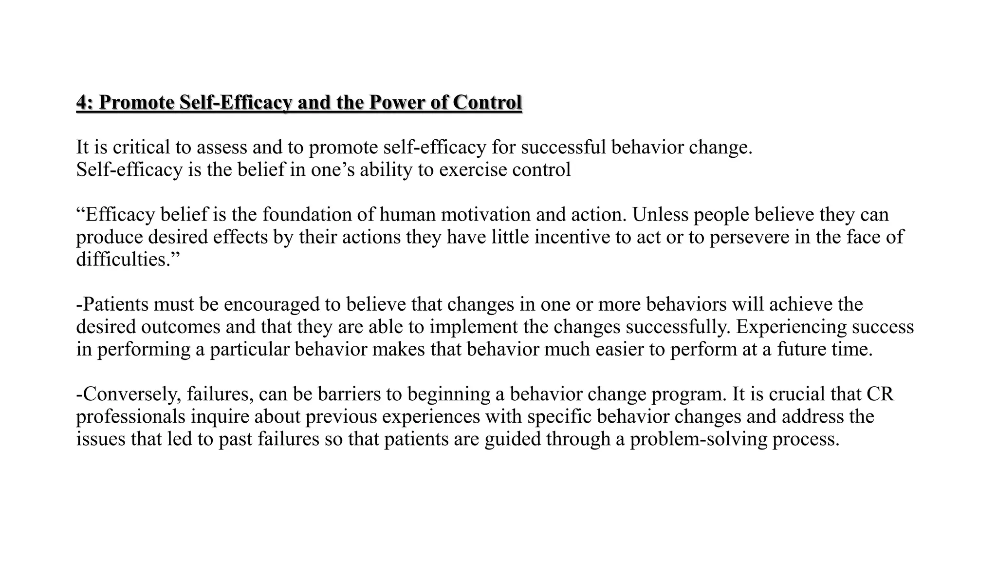 4: Promote Self-Efficacy and the Power of Control
It is critical to assess and to promote self-efficacy for successful behavior change.
Self-efficacy is the belief in one’s ability to exercise control
“Efficacy belief is the foundation of human motivation and action. Unless people believe they can
produce desired effects by their actions they have little incentive to act or to persevere in the face of
difficulties.”
-Patients must be encouraged to believe that changes in one or more behaviors will achieve the
desired outcomes and that they are able to implement the changes successfully. Experiencing success
in performing a particular behavior makes that behavior much easier to perform at a future time.
-Conversely, failures, can be barriers to beginning a behavior change program. It is crucial that CR
professionals inquire about previous experiences with specific behavior changes and address the
issues that led to past failures so that patients are guided through a problem-solving process.
 
