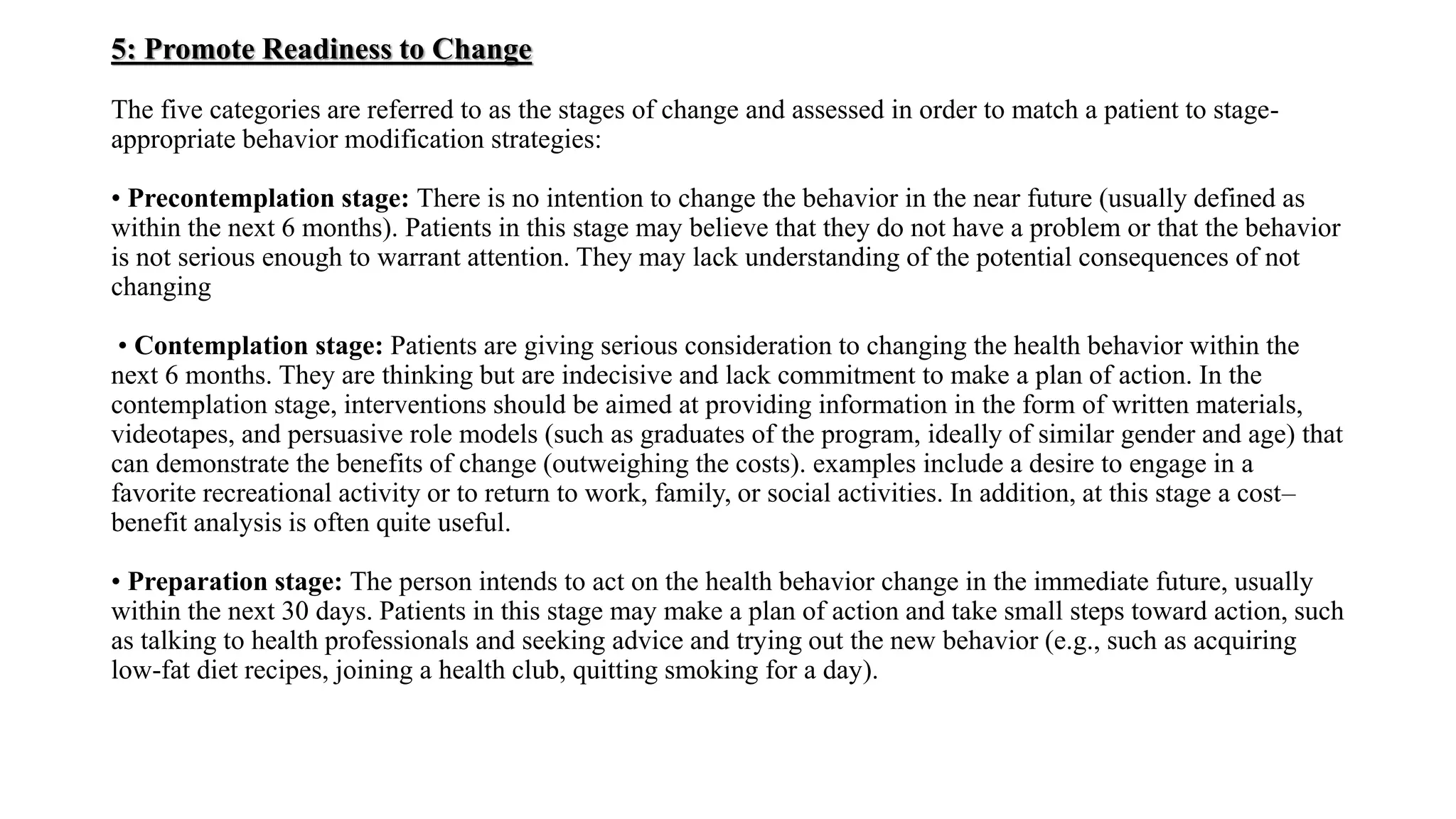 5: Promote Readiness to Change
The five categories are referred to as the stages of change and assessed in order to match a patient to stage-
appropriate behavior modification strategies:
• Precontemplation stage: There is no intention to change the behavior in the near future (usually defined as
within the next 6 months). Patients in this stage may believe that they do not have a problem or that the behavior
is not serious enough to warrant attention. They may lack understanding of the potential consequences of not
changing
• Contemplation stage: Patients are giving serious consideration to changing the health behavior within the
next 6 months. They are thinking but are indecisive and lack commitment to make a plan of action. In the
contemplation stage, interventions should be aimed at providing information in the form of written materials,
videotapes, and persuasive role models (such as graduates of the program, ideally of similar gender and age) that
can demonstrate the benefits of change (outweighing the costs). examples include a desire to engage in a
favorite recreational activity or to return to work, family, or social activities. In addition, at this stage a cost–
benefit analysis is often quite useful.
• Preparation stage: The person intends to act on the health behavior change in the immediate future, usually
within the next 30 days. Patients in this stage may make a plan of action and take small steps toward action, such
as talking to health professionals and seeking advice and trying out the new behavior (e.g., such as acquiring
low-fat diet recipes, joining a health club, quitting smoking for a day).
 