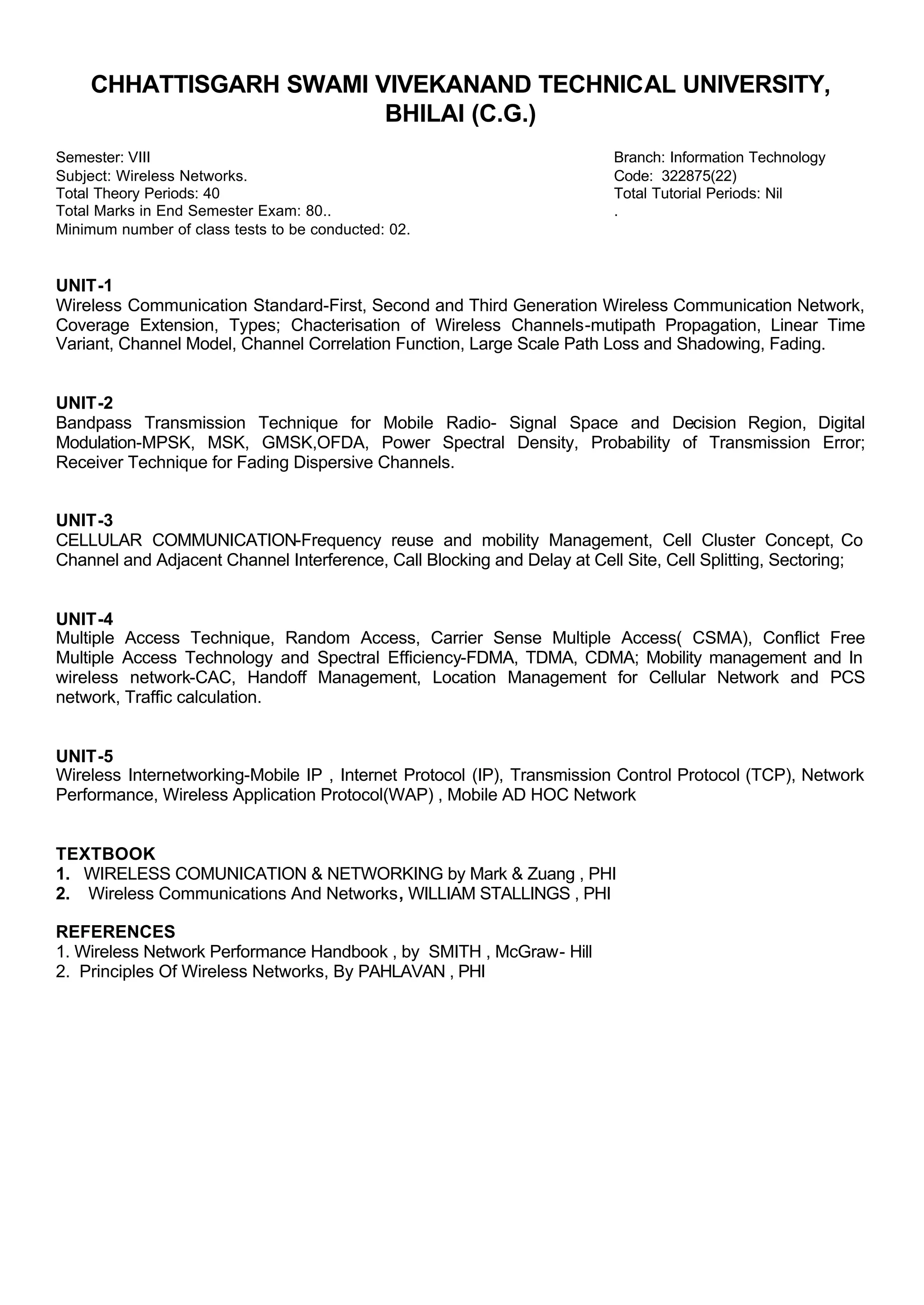 CHHATTISGARH SWAMI VIVEKANAND TECHNICAL UNIVERSITY,
BHILAI (C.G.)
Semester: VIII Branch: Information Technology
Subject: Wireless Networks. Code: 322875(22)
Total Theory Periods: 40 Total Tutorial Periods: Nil
Total Marks in End Semester Exam: 80.. .
Minimum number of class tests to be conducted: 02.
UNIT-1
Wireless Communication Standard-First, Second and Third Generation Wireless Communication Network,
Coverage Extension, Types; Chacterisation of Wireless Channels-mutipath Propagation, Linear Time
Variant, Channel Model, Channel Correlation Function, Large Scale Path Loss and Shadowing, Fading.
UNIT-2
Bandpass Transmission Technique for Mobile Radio- Signal Space and Decision Region, Digital
Modulation-MPSK, MSK, GMSK,OFDA, Power Spectral Density, Probability of Transmission Error;
Receiver Technique for Fading Dispersive Channels.
UNIT-3
CELLULAR COMMUNICATION-Frequency reuse and mobility Management, Cell Cluster Concept, Co
Channel and Adjacent Channel Interference, Call Blocking and Delay at Cell Site, Cell Splitting, Sectoring;
UNIT-4
Multiple Access Technique, Random Access, Carrier Sense Multiple Access( CSMA), Conflict Free
Multiple Access Technology and Spectral Efficiency-FDMA, TDMA, CDMA; Mobility management and In
wireless network-CAC, Handoff Management, Location Management for Cellular Network and PCS
network, Traffic calculation.
UNIT-5
Wireless Internetworking-Mobile IP , Internet Protocol (IP), Transmission Control Protocol (TCP), Network
Performance, Wireless Application Protocol(WAP) , Mobile AD HOC Network
TEXTBOOK
1. WIRELESS COMUNICATION & NETWORKING by Mark & Zuang , PHI
2. Wireless Communications And Networks, WILLIAM STALLINGS , PHI
REFERENCES
1. Wireless Network Performance Handbook , by SMITH , McGraw- Hill
2. Principles Of Wireless Networks, By PAHLAVAN , PHI
 