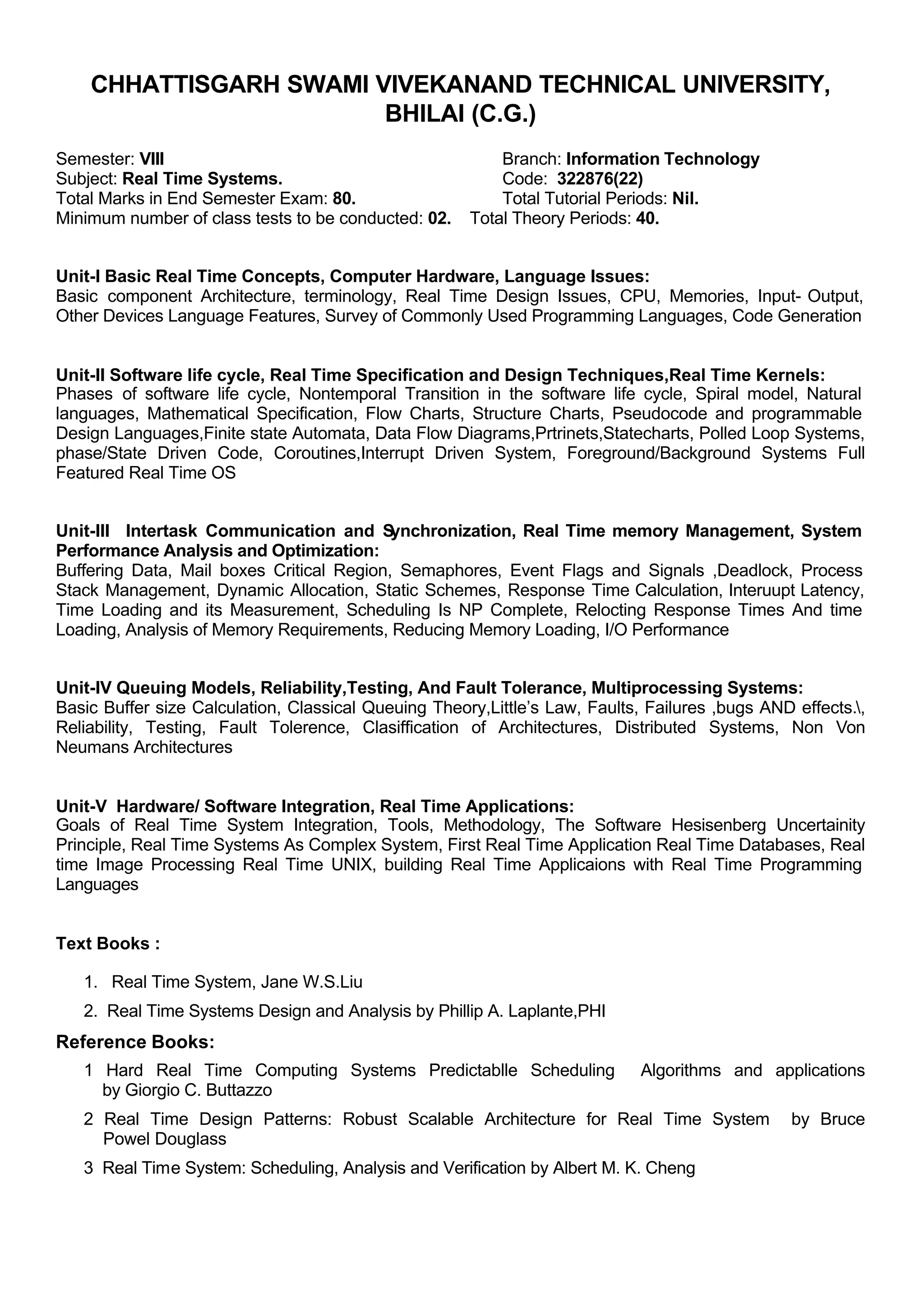 CHHATTISGARH SWAMI VIVEKANAND TECHNICAL UNIVERSITY,
BHILAI (C.G.)
Semester: VIII Branch: Information Technology
Subject: Real Time Systems. Code: 322876(22)
Total Marks in End Semester Exam: 80. Total Tutorial Periods: Nil.
Minimum number of class tests to be conducted: 02. Total Theory Periods: 40.
Unit-I Basic Real Time Concepts, Computer Hardware, Language Issues:
Basic component Architecture, terminology, Real Time Design Issues, CPU, Memories, Input- Output,
Other Devices Language Features, Survey of Commonly Used Programming Languages, Code Generation
Unit-II Software life cycle, Real Time Specification and Design Techniques,Real Time Kernels:
Phases of software life cycle, Nontemporal Transition in the software life cycle, Spiral model, Natural
languages, Mathematical Specification, Flow Charts, Structure Charts, Pseudocode and programmable
Design Languages,Finite state Automata, Data Flow Diagrams,Prtrinets,Statecharts, Polled Loop Systems,
phase/State Driven Code, Coroutines,Interrupt Driven System, Foreground/Background Systems Full
Featured Real Time OS
Unit-III Intertask Communication and Synchronization, Real Time memory Management, System
Performance Analysis and Optimization:
Buffering Data, Mail boxes Critical Region, Semaphores, Event Flags and Signals ,Deadlock, Process
Stack Management, Dynamic Allocation, Static Schemes, Response Time Calculation, Interuupt Latency,
Time Loading and its Measurement, Scheduling Is NP Complete, Relocting Response Times And time
Loading, Analysis of Memory Requirements, Reducing Memory Loading, I/O Performance
Unit-IV Queuing Models, Reliability,Testing, And Fault Tolerance, Multiprocessing Systems:
Basic Buffer size Calculation, Classical Queuing Theory,Little’s Law, Faults, Failures ,bugs AND effects.,
Reliability, Testing, Fault Tolerence, Clasiffication of Architectures, Distributed Systems, Non Von
Neumans Architectures
Unit-V Hardware/ Software Integration, Real Time Applications:
Goals of Real Time System Integration, Tools, Methodology, The Software Hesisenberg Uncertainity
Principle, Real Time Systems As Complex System, First Real Time Application Real Time Databases, Real
time Image Processing Real Time UNIX, building Real Time Applicaions with Real Time Programming
Languages
Text Books :
1. Real Time System, Jane W.S.Liu
2. Real Time Systems Design and Analysis by Phillip A. Laplante,PHI
Reference Books:
1 Hard Real Time Computing Systems Predictablle Scheduling Algorithms and applications
by Giorgio C. Buttazzo
2 Real Time Design Patterns: Robust Scalable Architecture for Real Time System by Bruce
Powel Douglass
3 Real Time System: Scheduling, Analysis and Verification by Albert M. K. Cheng
 