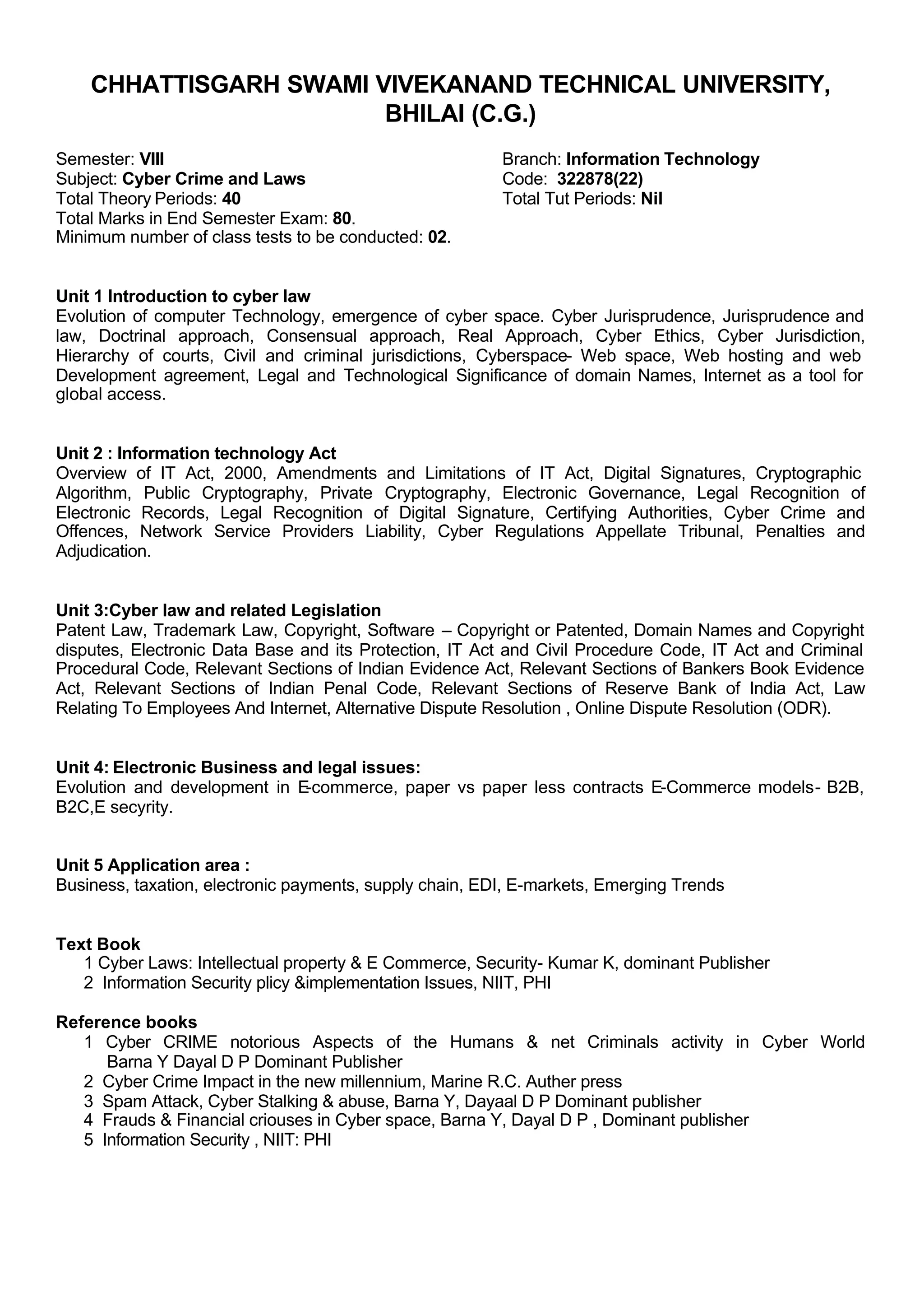 CHHATTISGARH SWAMI VIVEKANAND TECHNICAL UNIVERSITY,
BHILAI (C.G.)
Semester: VIII Branch: Information Technology
Subject: Cyber Crime and Laws Code: 322878(22)
Total Theory Periods: 40 Total Tut Periods: Nil
Total Marks in End Semester Exam: 80.
Minimum number of class tests to be conducted: 02.
Unit 1 Introduction to cyber law
Evolution of computer Technology, emergence of cyber space. Cyber Jurisprudence, Jurisprudence and
law, Doctrinal approach, Consensual approach, Real Approach, Cyber Ethics, Cyber Jurisdiction,
Hierarchy of courts, Civil and criminal jurisdictions, Cyberspace- Web space, Web hosting and web
Development agreement, Legal and Technological Significance of domain Names, Internet as a tool for
global access.
Unit 2 : Information technology Act
Overview of IT Act, 2000, Amendments and Limitations of IT Act, Digital Signatures, Cryptographic
Algorithm, Public Cryptography, Private Cryptography, Electronic Governance, Legal Recognition of
Electronic Records, Legal Recognition of Digital Signature, Certifying Authorities, Cyber Crime and
Offences, Network Service Providers Liability, Cyber Regulations Appellate Tribunal, Penalties and
Adjudication.
Unit 3:Cyber law and related Legislation
Patent Law, Trademark Law, Copyright, Software – Copyright or Patented, Domain Names and Copyright
disputes, Electronic Data Base and its Protection, IT Act and Civil Procedure Code, IT Act and Criminal
Procedural Code, Relevant Sections of Indian Evidence Act, Relevant Sections of Bankers Book Evidence
Act, Relevant Sections of Indian Penal Code, Relevant Sections of Reserve Bank of India Act, Law
Relating To Employees And Internet, Alternative Dispute Resolution , Online Dispute Resolution (ODR).
Unit 4: Electronic Business and legal issues:
Evolution and development in E-commerce, paper vs paper less contracts E-Commerce models- B2B,
B2C,E secyrity.
Unit 5 Application area :
Business, taxation, electronic payments, supply chain, EDI, E-markets, Emerging Trends
Text Book
1 Cyber Laws: Intellectual property & E Commerce, Security- Kumar K, dominant Publisher
2 Information Security plicy &implementation Issues, NIIT, PHI
Reference books
1 Cyber CRIME notorious Aspects of the Humans & net Criminals activity in Cyber World
Barna Y Dayal D P Dominant Publisher
2 Cyber Crime Impact in the new millennium, Marine R.C. Auther press
3 Spam Attack, Cyber Stalking & abuse, Barna Y, Dayaal D P Dominant publisher
4 Frauds & Financial criouses in Cyber space, Barna Y, Dayal D P , Dominant publisher
5 Information Security , NIIT: PHI
 