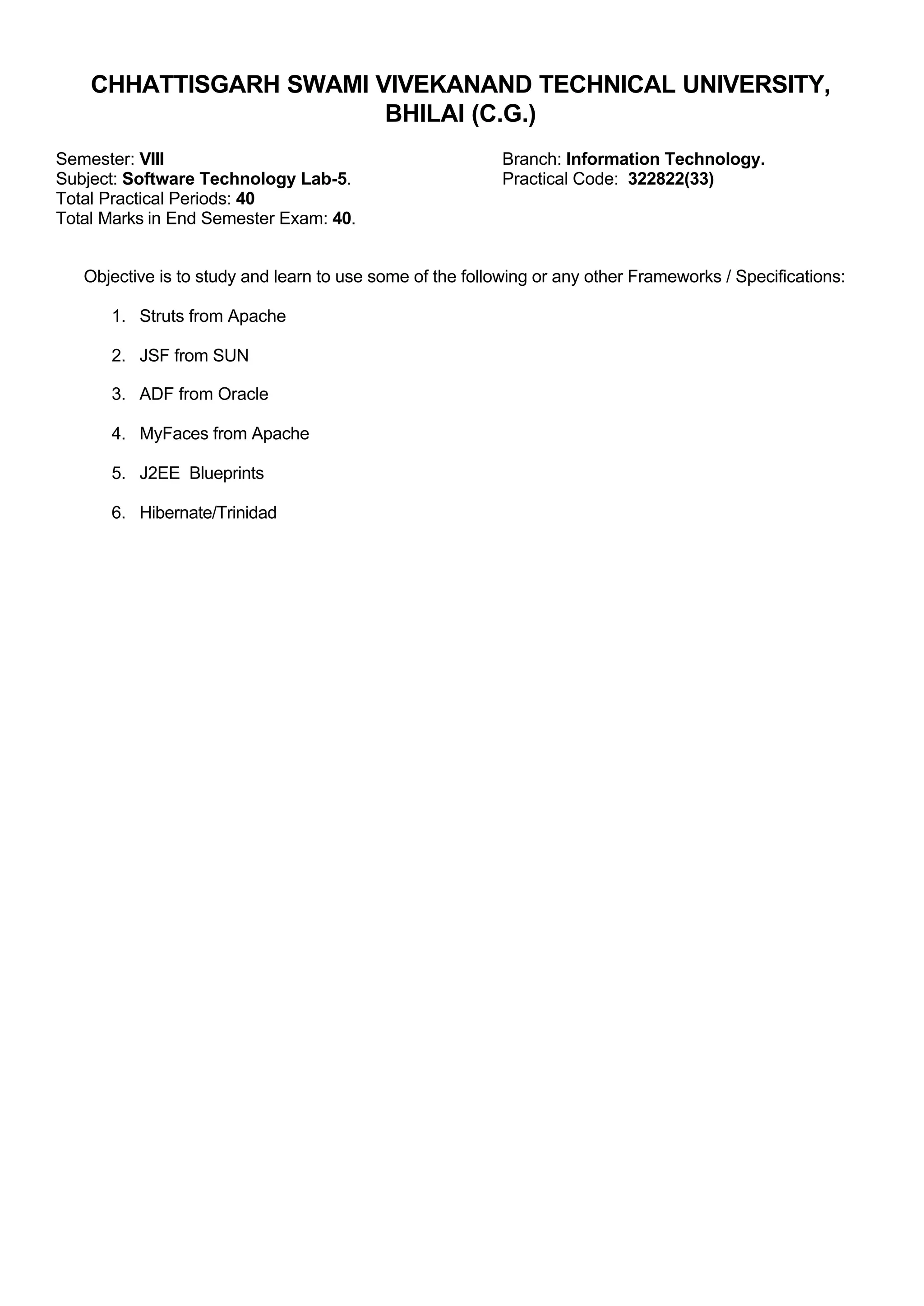 CHHATTISGARH SWAMI VIVEKANAND TECHNICAL UNIVERSITY,
BHILAI (C.G.)
Semester: VIII Branch: Information Technology.
Subject: Software Technology Lab-5. Practical Code: 322822(33)
Total Practical Periods: 40
Total Marks in End Semester Exam: 40.
Objective is to study and learn to use some of the following or any other Frameworks / Specifications:
1. Struts from Apache
2. JSF from SUN
3. ADF from Oracle
4. MyFaces from Apache
5. J2EE Blueprints
6. Hibernate/Trinidad
 