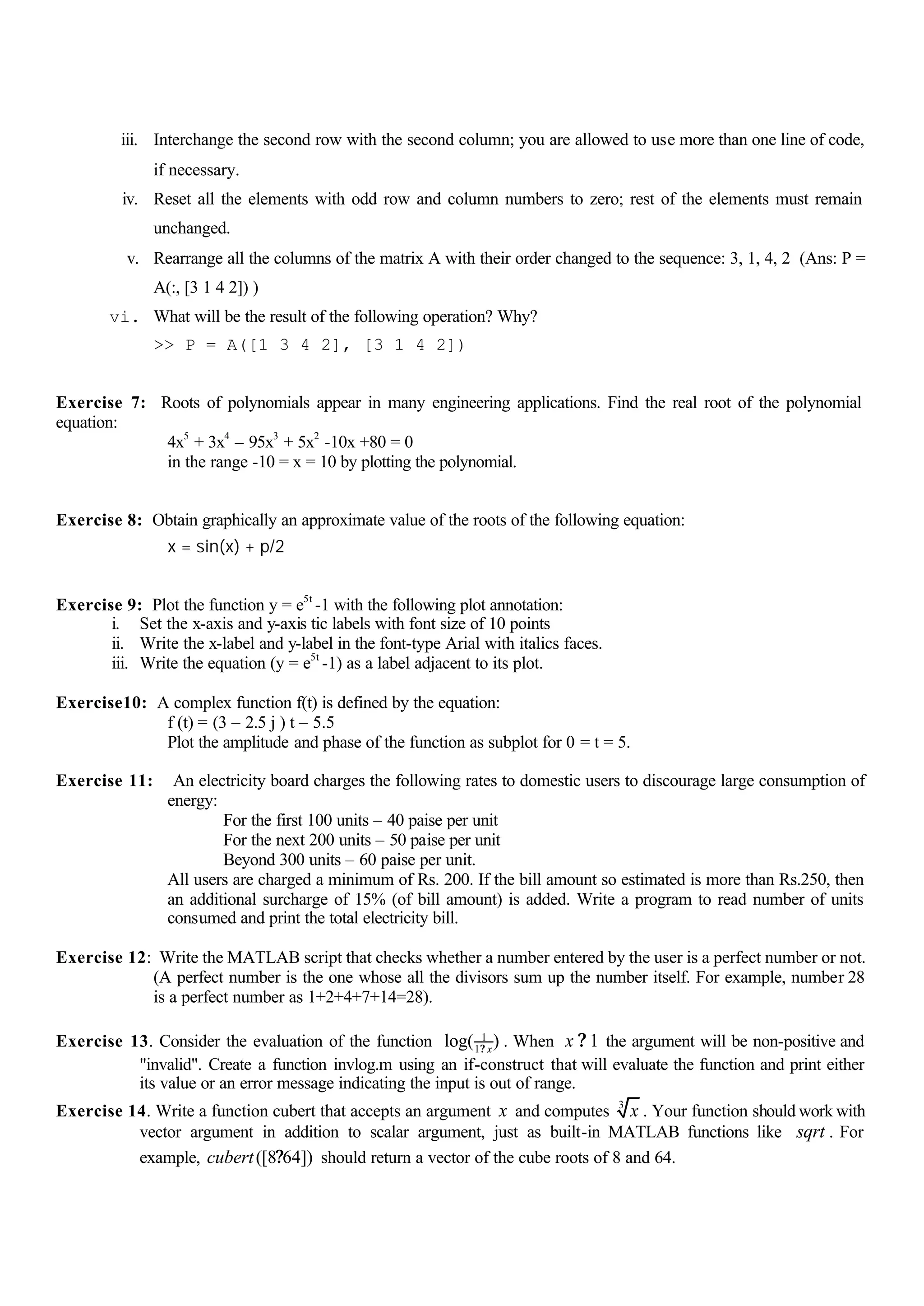 iii. Interchange the second row with the second column; you are allowed to use more than one line of code,
if necessary.
iv. Reset all the elements with odd row and column numbers to zero; rest of the elements must remain
unchanged.
v. Rearrange all the columns of the matrix A with their order changed to the sequence: 3, 1, 4, 2 (Ans: P =
A(:, [3 1 4 2]) )
vi. What will be the result of the following operation? Why?
>> P = A([1 3 4 2], [3 1 4 2])
Exercise 7: Roots of polynomials appear in many engineering applications. Find the real root of the polynomial
equation:
4x5
+ 3x4
– 95x3
+ 5x2
-10x +80 = 0
in the range -10 = x = 10 by plotting the polynomial.
Exercise 8: Obtain graphically an approximate value of the roots of the following equation:
x = sin(x) + p/2
Exercise 9: Plot the function y = e5t
-1 with the following plot annotation:
i. Set the x-axis and y-axis tic labels with font size of 10 points
ii. Write the x-label and y-label in the font-type Arial with italics faces.
iii. Write the equation (y = e5t
-1) as a label adjacent to its plot.
Exercise10: A complex function f(t) is defined by the equation:
f (t) = (3 – 2.5 j ) t – 5.5
Plot the amplitude and phase of the function as subplot for 0 = t = 5.
Exercise 11: An electricity board charges the following rates to domestic users to discourage large consumption of
energy:
For the first 100 units – 40 paise per unit
For the next 200 units – 50 paise per unit
Beyond 300 units – 60 paise per unit.
All users are charged a minimum of Rs. 200. If the bill amount so estimated is more than Rs.250, then
an additional surcharge of 15% (of bill amount) is added. Write a program to read number of units
consumed and print the total electricity bill.
Exercise 12: Write the MATLAB script that checks whether a number entered by the user is a perfect number or not.
(A perfect number is the one whose all the divisors sum up the number itself. For example, number 28
is a perfect number as 1+2+4+7+14=28).
Exercise 13. Consider the evaluation of the function 1
1
log( )x?
. When 1x ? the argument will be non-positive and
"invalid". Create a function invlog.m using an if-construct that will evaluate the function and print either
its value or an error message indicating the input is out of range.
Exercise 14. Write a function cubert that accepts an argument x and computes 3
x . Your function should work with
vector argument in addition to scalar argument, just as built-in MATLAB functions like sqrt . For
example, ([8 64])cubert ? should return a vector of the cube roots of 8 and 64.
 