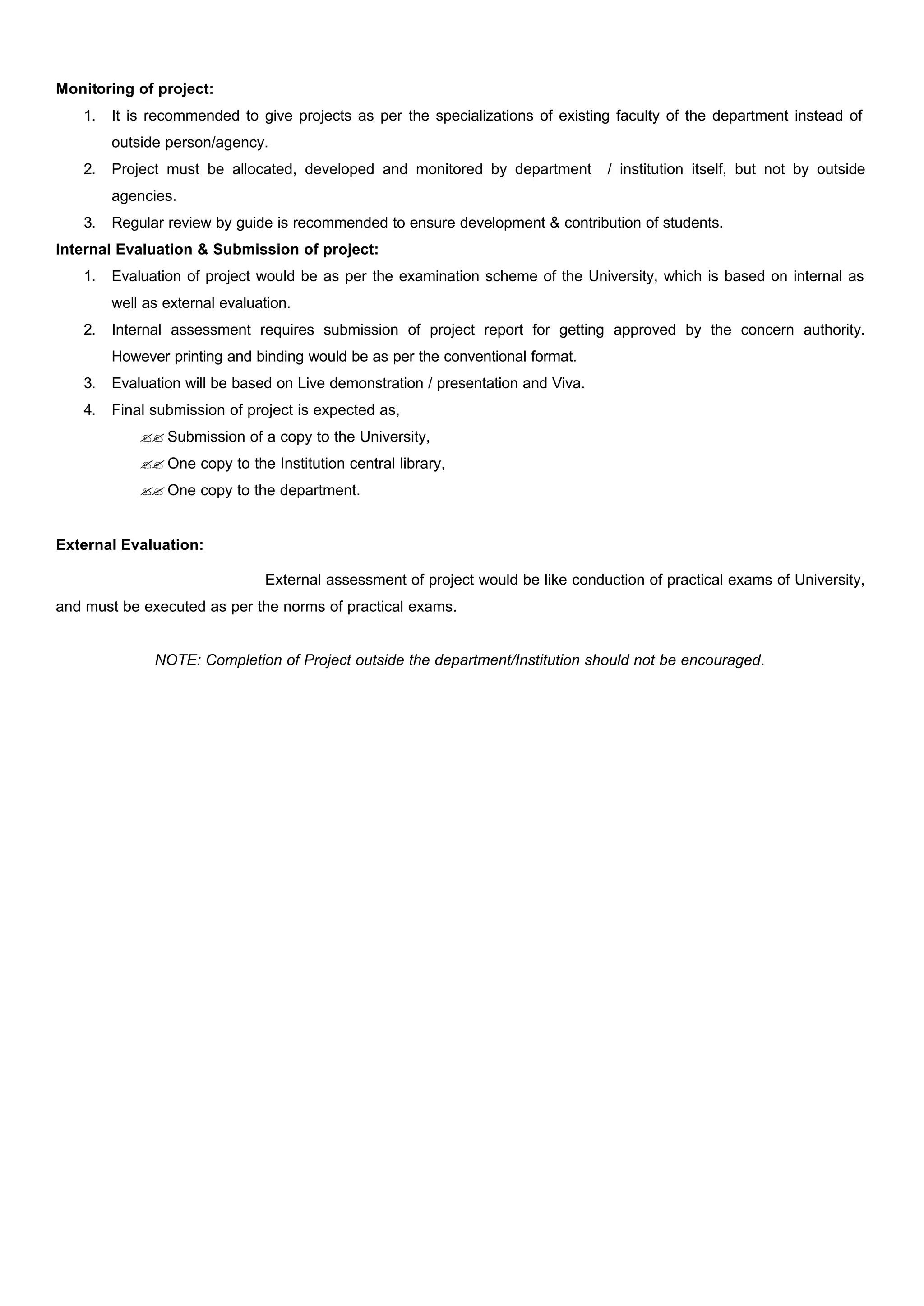 Monitoring of project:
1. It is recommended to give projects as per the specializations of existing faculty of the department instead of
outside person/agency.
2. Project must be allocated, developed and monitored by department / institution itself, but not by outside
agencies.
3. Regular review by guide is recommended to ensure development & contribution of students.
Internal Evaluation & Submission of project:
1. Evaluation of project would be as per the examination scheme of the University, which is based on internal as
well as external evaluation.
2. Internal assessment requires submission of project report for getting approved by the concern authority.
However printing and binding would be as per the conventional format.
3. Evaluation will be based on Live demonstration / presentation and Viva.
4. Final submission of project is expected as,
?? Submission of a copy to the University,
?? One copy to the Institution central library,
?? One copy to the department.
External Evaluation:
External assessment of project would be like conduction of practical exams of University,
and must be executed as per the norms of practical exams.
NOTE: Completion of Project outside the department/Institution should not be encouraged.
 