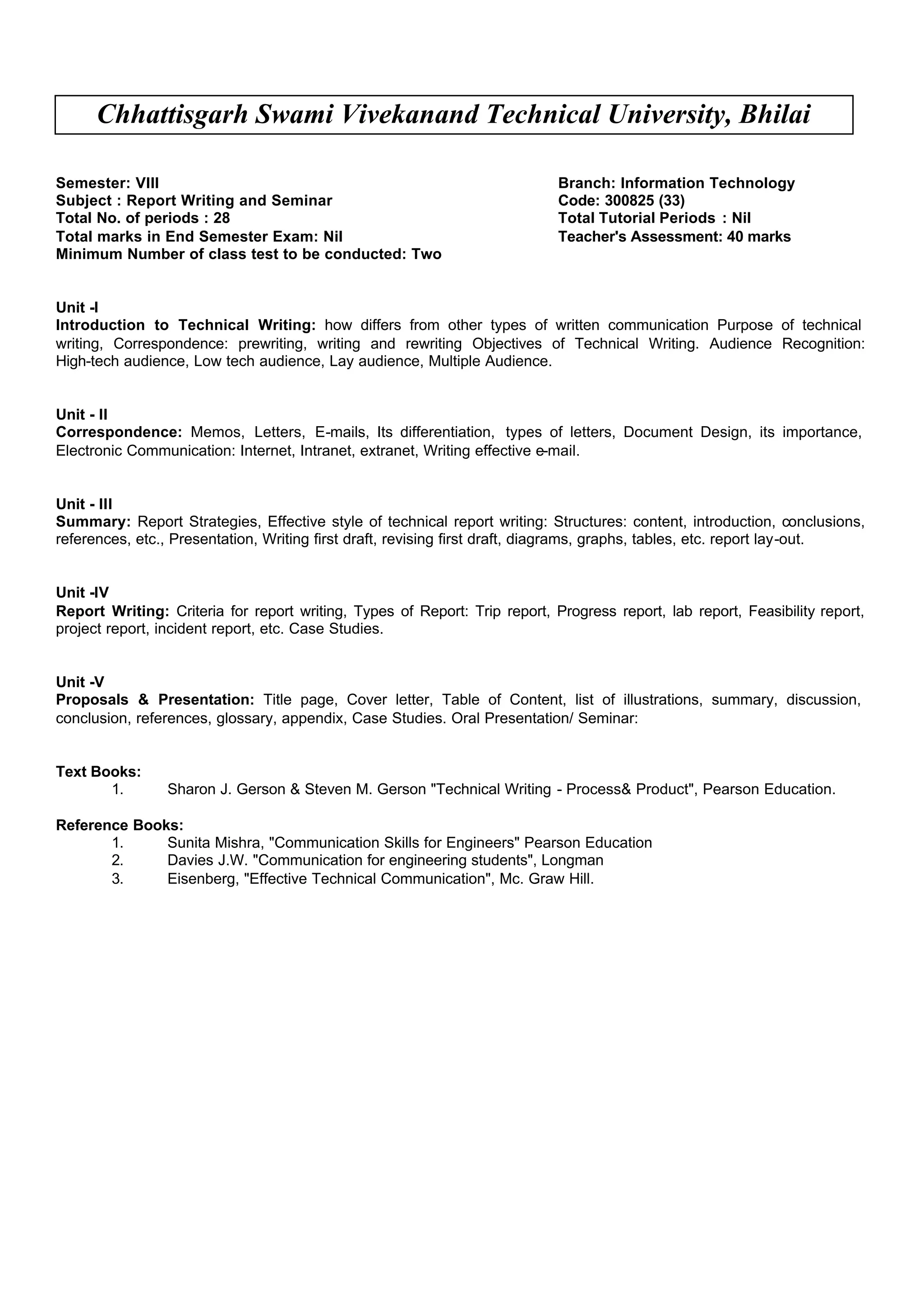 Chhattisgarh Swami Vivekanand Technical University, Bhilai
Semester: VIII Branch: Information Technology
Subject : Report Writing and Seminar Code: 300825 (33)
Total No. of periods : 28 Total Tutorial Periods : Nil
Total marks in End Semester Exam: Nil Teacher's Assessment: 40 marks
Minimum Number of class test to be conducted: Two
Unit -I
Introduction to Technical Writing: how differs from other types of written communication Purpose of technical
writing, Correspondence: prewriting, writing and rewriting Objectives of Technical Writing. Audience Recognition:
High-tech audience, Low tech audience, Lay audience, Multiple Audience.
Unit - II
Correspondence: Memos, Letters, E-mails, Its differentiation, types of letters, Document Design, its importance,
Electronic Communication: Internet, Intranet, extranet, Writing effective e-mail.
Unit - III
Summary: Report Strategies, Effective style of technical report writing: Structures: content, introduction, conclusions,
references, etc., Presentation, Writing first draft, revising first draft, diagrams, graphs, tables, etc. report lay-out.
Unit -IV
Report Writing: Criteria for report writing, Types of Report: Trip report, Progress report, lab report, Feasibility report,
project report, incident report, etc. Case Studies.
Unit -V
Proposals & Presentation: Title page, Cover letter, Table of Content, list of illustrations, summary, discussion,
conclusion, references, glossary, appendix, Case Studies. Oral Presentation/ Seminar:
Text Books:
1. Sharon J. Gerson & Steven M. Gerson "Technical Writing - Process& Product", Pearson Education.
Reference Books:
1. Sunita Mishra, "Communication Skills for Engineers" Pearson Education
2. Davies J.W. "Communication for engineering students", Longman
3. Eisenberg, "Effective Technical Communication", Mc. Graw Hill.
 
