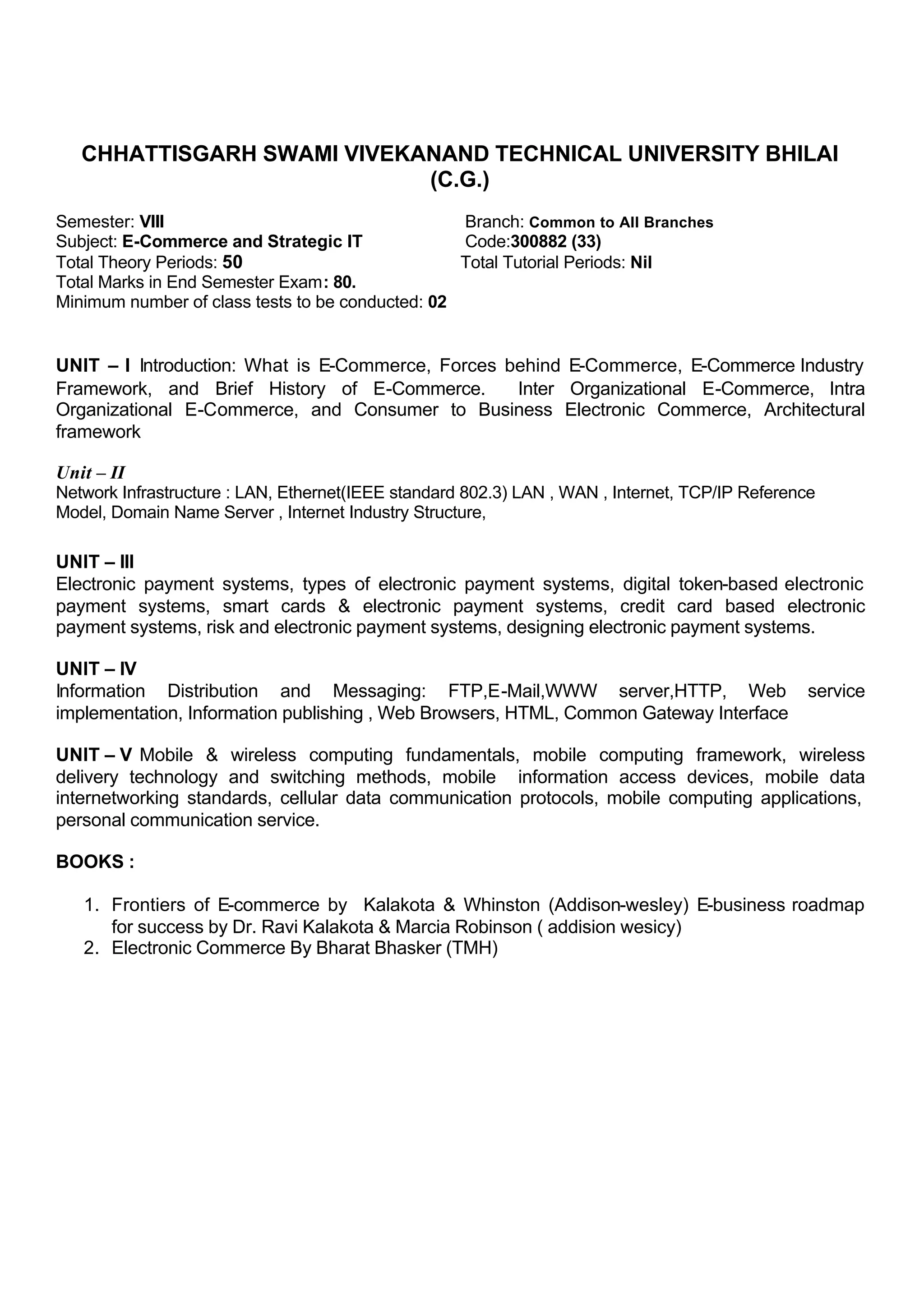 CHHATTISGARH SWAMI VIVEKANAND TECHNICAL UNIVERSITY BHILAI
(C.G.)
Semester: VIII Branch: Common to All Branches
Subject: E-Commerce and Strategic IT Code:300882 (33)
Total Theory Periods: 50 Total Tutorial Periods: Nil
Total Marks in End Semester Exam: 80.
Minimum number of class tests to be conducted: 02
UNIT – I Introduction: What is E-Commerce, Forces behind E-Commerce, E-Commerce Industry
Framework, and Brief History of E-Commerce. Inter Organizational E-Commerce, Intra
Organizational E-Commerce, and Consumer to Business Electronic Commerce, Architectural
framework
Unit – II
Network Infrastructure : LAN, Ethernet(IEEE standard 802.3) LAN , WAN , Internet, TCP/IP Reference
Model, Domain Name Server , Internet Industry Structure,
UNIT – III
Electronic payment systems, types of electronic payment systems, digital token-based electronic
payment systems, smart cards & electronic payment systems, credit card based electronic
payment systems, risk and electronic payment systems, designing electronic payment systems.
UNIT – IV
Information Distribution and Messaging: FTP,E-Mail,WWW server,HTTP, Web service
implementation, Information publishing , Web Browsers, HTML, Common Gateway Interface
UNIT – V Mobile & wireless computing fundamentals, mobile computing framework, wireless
delivery technology and switching methods, mobile information access devices, mobile data
internetworking standards, cellular data communication protocols, mobile computing applications,
personal communication service.
BOOKS :
1. Frontiers of E-commerce by Kalakota & Whinston (Addison-wesley) E-business roadmap
for success by Dr. Ravi Kalakota & Marcia Robinson ( addision wesicy)
2. Electronic Commerce By Bharat Bhasker (TMH)
 