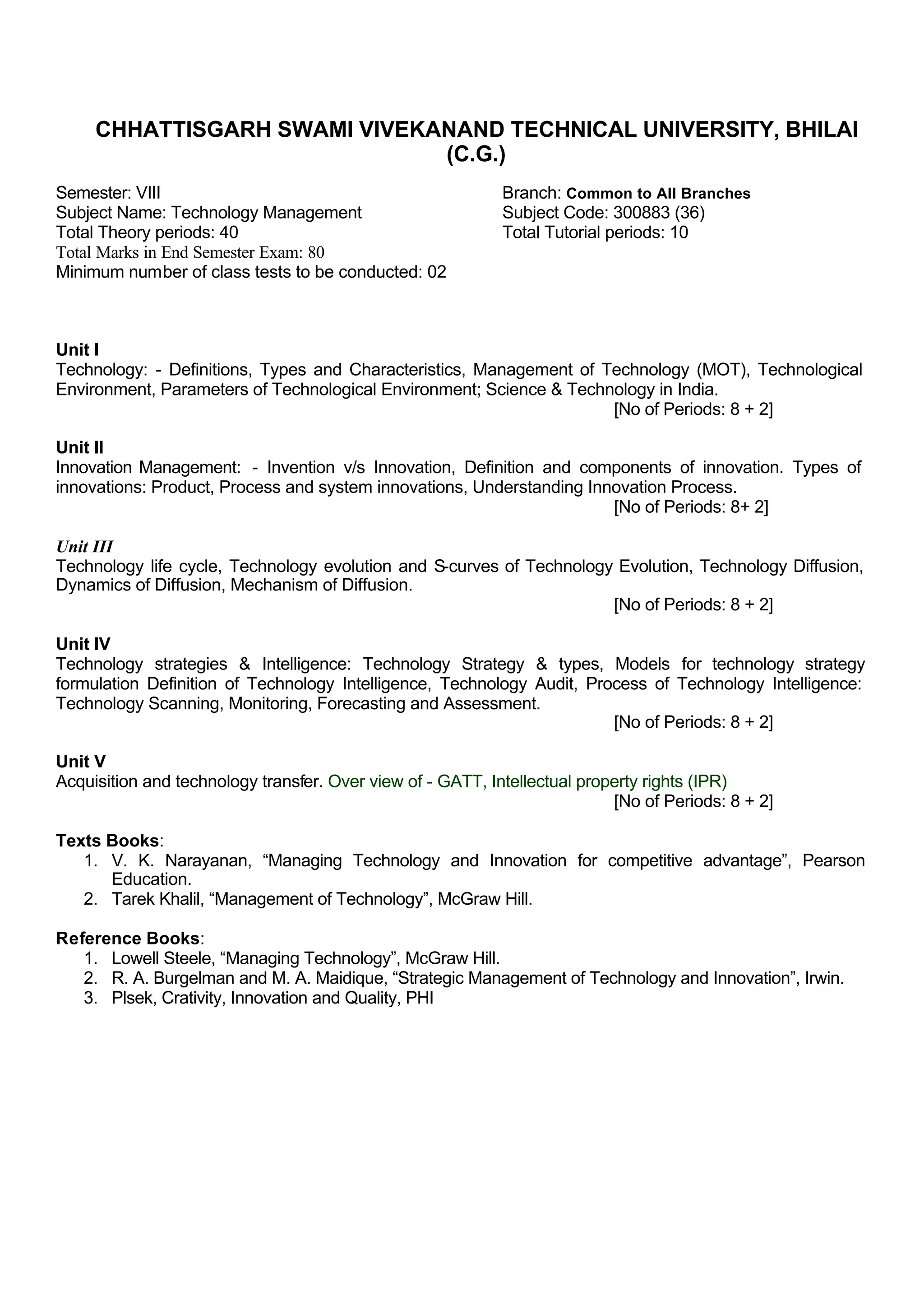 CHHATTISGARH SWAMI VIVEKANAND TECHNICAL UNIVERSITY, BHILAI
(C.G.)
Semester: VIII Branch: Common to All Branches
Subject Name: Technology Management Subject Code: 300883 (36)
Total Theory periods: 40 Total Tutorial periods: 10
Total Marks in End Semester Exam: 80
Minimum number of class tests to be conducted: 02
Unit I
Technology: - Definitions, Types and Characteristics, Management of Technology (MOT), Technological
Environment, Parameters of Technological Environment; Science & Technology in India.
[No of Periods: 8 + 2]
Unit II
Innovation Management: - Invention v/s Innovation, Definition and components of innovation. Types of
innovations: Product, Process and system innovations, Understanding Innovation Process.
[No of Periods: 8+ 2]
Unit III
Technology life cycle, Technology evolution and S-curves of Technology Evolution, Technology Diffusion,
Dynamics of Diffusion, Mechanism of Diffusion.
[No of Periods: 8 + 2]
Unit IV
Technology strategies & Intelligence: Technology Strategy & types, Models for technology strategy
formulation Definition of Technology Intelligence, Technology Audit, Process of Technology Intelligence:
Technology Scanning, Monitoring, Forecasting and Assessment.
[No of Periods: 8 + 2]
Unit V
Acquisition and technology transfer. Over view of - GATT, Intellectual property rights (IPR)
[No of Periods: 8 + 2]
Texts Books:
1. V. K. Narayanan, “Managing Technology and Innovation for competitive advantage”, Pearson
Education.
2. Tarek Khalil, “Management of Technology”, McGraw Hill.
Reference Books:
1. Lowell Steele, “Managing Technology”, McGraw Hill.
2. R. A. Burgelman and M. A. Maidique, “Strategic Management of Technology and Innovation”, Irwin.
3. Plsek, Crativity, Innovation and Quality, PHI
 