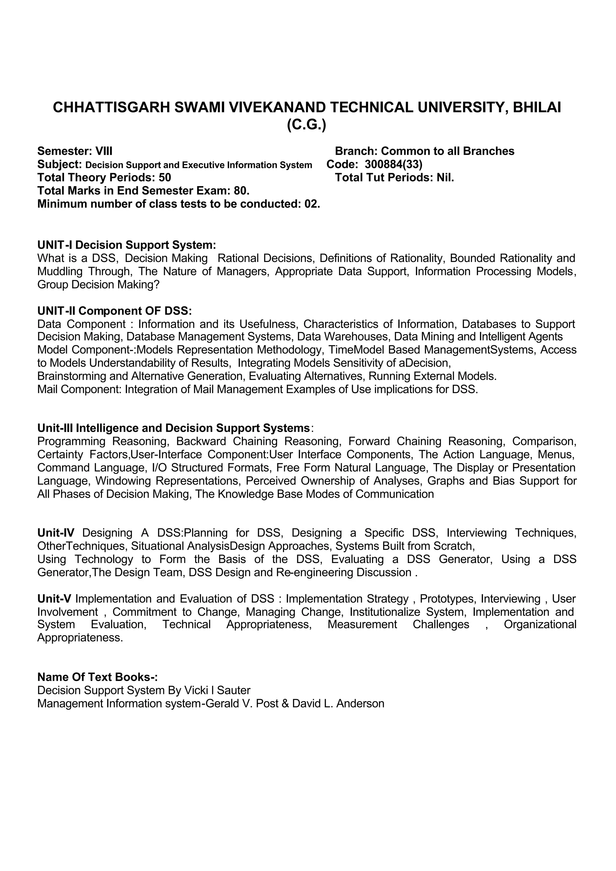 CHHATTISGARH SWAMI VIVEKANAND TECHNICAL UNIVERSITY, BHILAI
(C.G.)
Semester: VIII Branch: Common to all Branches
Subject: Decision Support and Executive Information System Code: 300884(33)
Total Theory Periods: 50 Total Tut Periods: Nil.
Total Marks in End Semester Exam: 80.
Minimum number of class tests to be conducted: 02.
UNIT-I Decision Support System:
What is a DSS, Decision Making Rational Decisions, Definitions of Rationality, Bounded Rationality and
Muddling Through, The Nature of Managers, Appropriate Data Support, Information Processing Models,
Group Decision Making?
UNIT-II Component OF DSS:
Data Component : Information and its Usefulness, Characteristics of Information, Databases to Support
Decision Making, Database Management Systems, Data Warehouses, Data Mining and Intelligent Agents
Model Component-:Models Representation Methodology, TimeModel Based ManagementSystems, Access
to Models Understandability of Results, Integrating Models Sensitivity of aDecision,
Brainstorming and Alternative Generation, Evaluating Alternatives, Running External Models.
Mail Component: Integration of Mail Management Examples of Use implications for DSS.
Unit-III Intelligence and Decision Support Systems:
Programming Reasoning, Backward Chaining Reasoning, Forward Chaining Reasoning, Comparison,
Certainty Factors,User-Interface Component:User Interface Components, The Action Language, Menus,
Command Language, I/O Structured Formats, Free Form Natural Language, The Display or Presentation
Language, Windowing Representations, Perceived Ownership of Analyses, Graphs and Bias Support for
All Phases of Decision Making, The Knowledge Base Modes of Communication
Unit-IV Designing A DSS:Planning for DSS, Designing a Specific DSS, Interviewing Techniques,
OtherTechniques, Situational AnalysisDesign Approaches, Systems Built from Scratch,
Using Technology to Form the Basis of the DSS, Evaluating a DSS Generator, Using a DSS
Generator,The Design Team, DSS Design and Re-engineering Discussion .
Unit-V Implementation and Evaluation of DSS : Implementation Strategy , Prototypes, Interviewing , User
Involvement , Commitment to Change, Managing Change, Institutionalize System, Implementation and
System Evaluation, Technical Appropriateness, Measurement Challenges , Organizational
Appropriateness.
Name Of Text Books-:
Decision Support System By Vicki l Sauter
Management Information system-Gerald V. Post & David L. Anderson
 