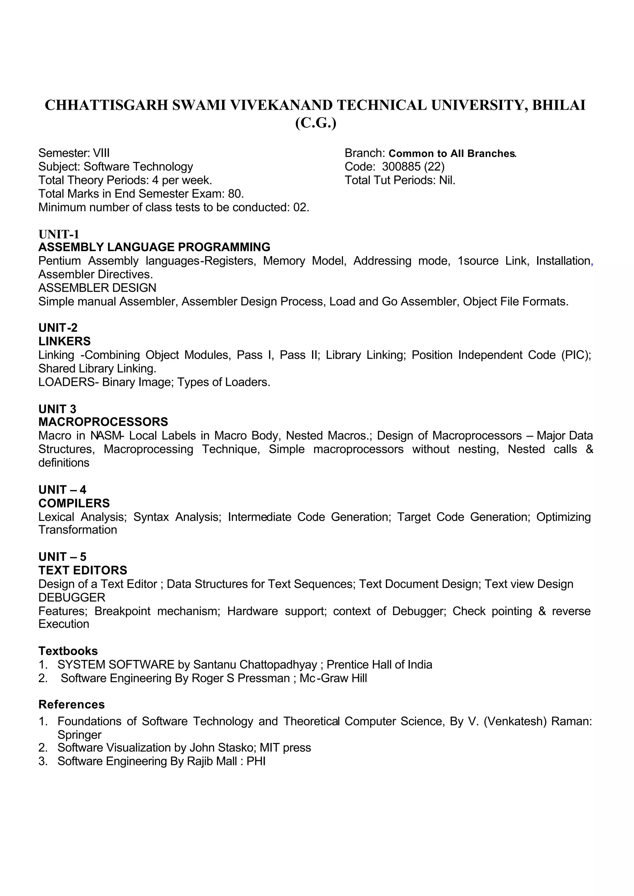 CHHATTISGARH SWAMI VIVEKANAND TECHNICAL UNIVERSITY, BHILAI
(C.G.)
Semester: VIII Branch: Common to All Branches.
Subject: Software Technology Code: 300885 (22)
Total Theory Periods: 4 per week. Total Tut Periods: Nil.
Total Marks in End Semester Exam: 80.
Minimum number of class tests to be conducted: 02.
UNIT-1
ASSEMBLY LANGUAGE PROGRAMMING
Pentium Assembly languages-Registers, Memory Model, Addressing mode, 1source Link, Installation,
Assembler Directives.
ASSEMBLER DESIGN
Simple manual Assembler, Assembler Design Process, Load and Go Assembler, Object File Formats.
UNIT-2
LINKERS
Linking -Combining Object Modules, Pass I, Pass II; Library Linking; Position Independent Code (PIC);
Shared Library Linking.
LOADERS- Binary Image; Types of Loaders.
UNIT 3
MACROPROCESSORS
Macro in NASM- Local Labels in Macro Body, Nested Macros.; Design of Macroprocessors – Major Data
Structures, Macroprocessing Technique, Simple macroprocessors without nesting, Nested calls &
definitions
UNIT – 4
COMPILERS
Lexical Analysis; Syntax Analysis; Intermediate Code Generation; Target Code Generation; Optimizing
Transformation
UNIT – 5
TEXT EDITORS
Design of a Text Editor ; Data Structures for Text Sequences; Text Document Design; Text view Design
DEBUGGER
Features; Breakpoint mechanism; Hardware support; context of Debugger; Check pointing & reverse
Execution
Textbooks
1. SYSTEM SOFTWARE by Santanu Chattopadhyay ; Prentice Hall of India
2. Software Engineering By Roger S Pressman ; Mc-Graw Hill
References
1. Foundations of Software Technology and Theoretical Computer Science, By V. (Venkatesh) Raman:
Springer
2. Software Visualization by John Stasko; MIT press
3. Software Engineering By Rajib Mall : PHI
 
