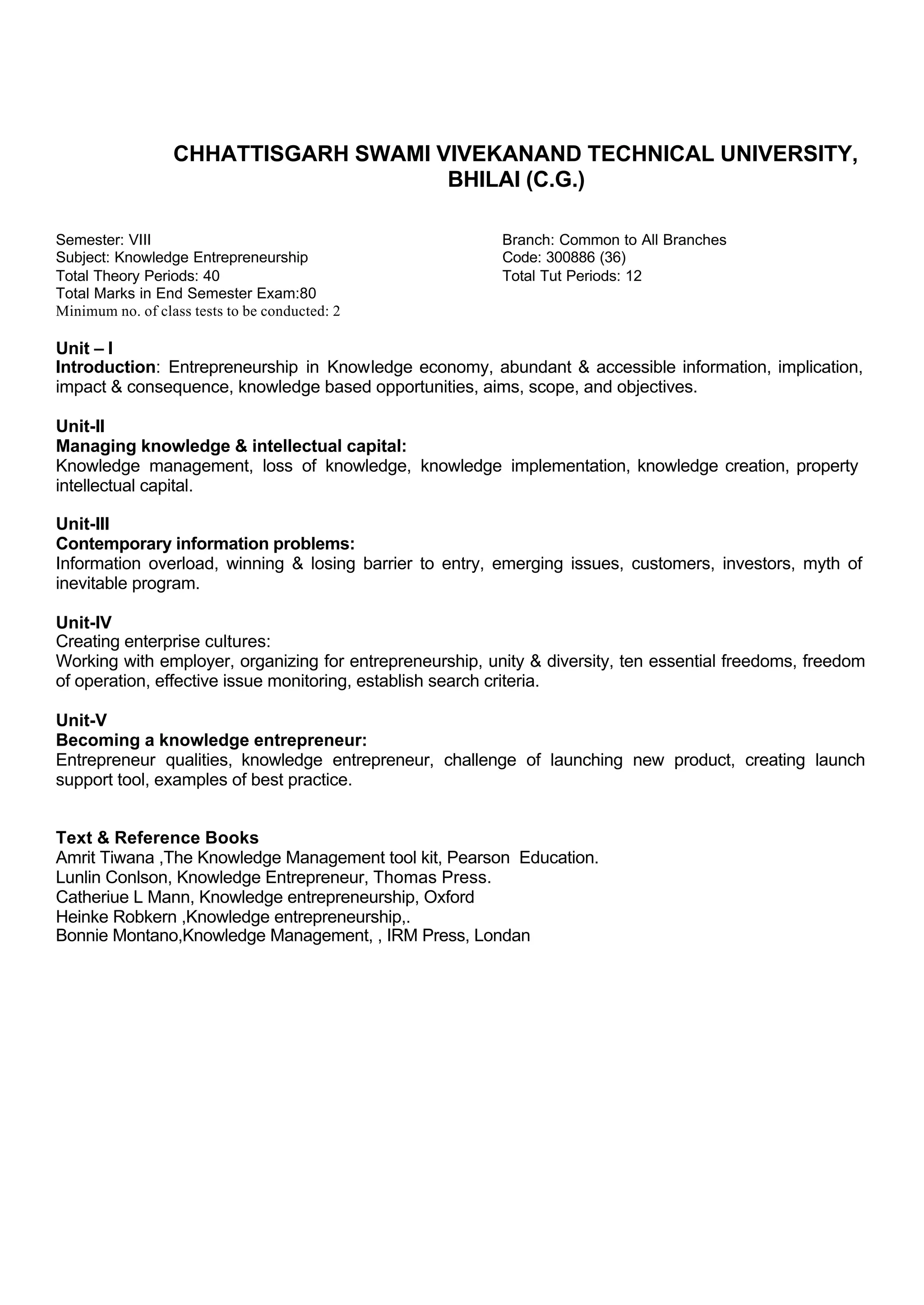 CHHATTISGARH SWAMI VIVEKANAND TECHNICAL UNIVERSITY,
BHILAI (C.G.)
Semester: VIII Branch: Common to All Branches
Subject: Knowledge Entrepreneurship Code: 300886 (36)
Total Theory Periods: 40 Total Tut Periods: 12
Total Marks in End Semester Exam:80
Minimum no. of class tests to be conducted: 2
Unit – I
Introduction: Entrepreneurship in Knowledge economy, abundant & accessible information, implication,
impact & consequence, knowledge based opportunities, aims, scope, and objectives.
Unit-II
Managing knowledge & intellectual capital:
Knowledge management, loss of knowledge, knowledge implementation, knowledge creation, property
intellectual capital.
Unit-III
Contemporary information problems:
Information overload, winning & losing barrier to entry, emerging issues, customers, investors, myth of
inevitable program.
Unit-IV
Creating enterprise cultures:
Working with employer, organizing for entrepreneurship, unity & diversity, ten essential freedoms, freedom
of operation, effective issue monitoring, establish search criteria.
Unit-V
Becoming a knowledge entrepreneur:
Entrepreneur qualities, knowledge entrepreneur, challenge of launching new product, creating launch
support tool, examples of best practice.
Text & Reference Books
Amrit Tiwana ,The Knowledge Management tool kit, Pearson Education.
Lunlin Conlson, Knowledge Entrepreneur, Thomas Press.
Catheriue L Mann, Knowledge entrepreneurship, Oxford
Heinke Robkern ,Knowledge entrepreneurship,.
Bonnie Montano,Knowledge Management, , IRM Press, Londan
 